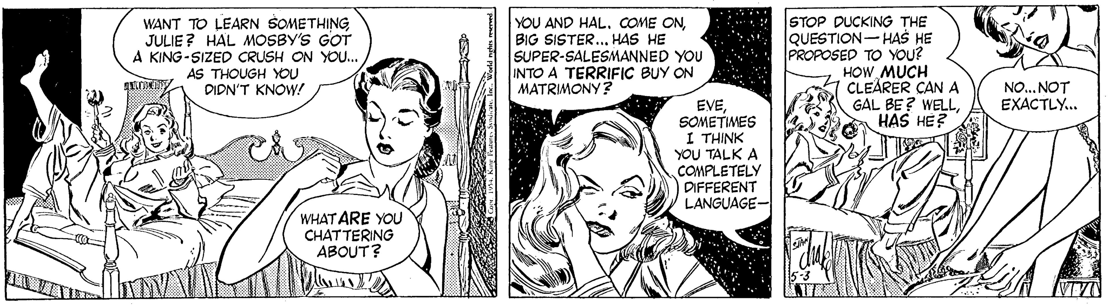 Art OCR: WANT TO LEARN SOMETHING JULIE? HAL MOSBY'S GOT A KING-SIZED CRUSH ON YO.. AS THOUGH YOU DIDN'T KNOW! YOU AND HAL. COME ONBIG SISTER... HAS HE SUPER-SALESMANNED YOU INTO A TERRIFIC BUY ON MATRIMONY? STOP DUCKING THE QUESTION-HAS HE PROPOSED TO YOU? HOW MUCH CLEARER CANA GAL BE ? WELLHAS HE? NO... NOT EXACTLY.. EVESOMETIMES I THINK YOU TALK A COMPLETELY DIFFERENT LANGUAGE- WHAT ARE YOU CHATTERING ABOUT? WANT TO LEARN SOMETHING JULIE? HAL MOSBY'S GOT A KING-SIZED CRUSH ON YO.. AS THOUGH YOU DIDN'T KNOW! YOU AND HAL. COME ONBIG SISTER... HAS HE SUPER-SALESMANNED YOU INTO A TERRIFIC BUY ON MATRIMONY? STOP DUCKING THE QUESTION-HAS HE PROPOSED TO YOU? HOW MUCH CLEARER CANA GAL BE ? WELLHAS HE? NO... NOT EXACTLY.. EVESOMETIMES I THINK YOU TALK A COMPLETELY DIFFERENT LANGUAGE- WHAT ARE YOU CHATTERING ABOUT?