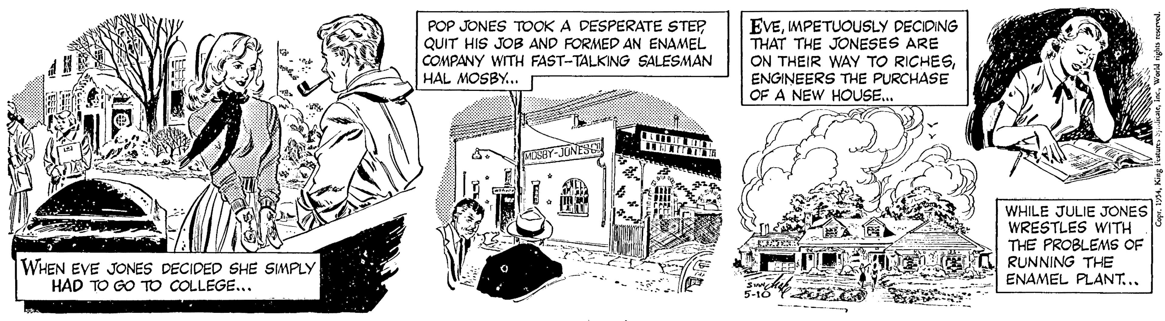 Fiction OCR: POP JONES TOOK A DESPERATE STEP QUIT HIS JOB AND FORMED AN ENAMEL COMPANY WITH FAST-TALKING SALESMAN HAL MOSBY... EVEMPETUOUSLY DECIDING THAT THE JONESES ARE ON THEIR WAY TO RICHESENGINEERS THE PURCHASE OF A NEW HOUSE... MUSHY-JONESC WHILE JULIE JONES WRESTLES WITH THE PROBLEMS OF RUNNING THE ENAMEL PLANT... WHEN EVE JONES DECIDED SHE SIMPLY HAD TO GO TO COLLEGE... POP JONES TOOK A DESPERATE STEP QUIT HIS JOB AND FORMED AN ENAMEL COMPANY WITH FAST-TALKING SALESMAN HAL MOSBY... EVEMPETUOUSLY DECIDING THAT THE JONESES ARE ON THEIR WAY TO RICHESENGINEERS THE PURCHASE OF A NEW HOUSE... MUSHY-JONESC WHILE JULIE JONES WRESTLES WITH THE PROBLEMS OF RUNNING THE ENAMEL PLANT... WHEN EVE JONES DECIDED SHE SIMPLY HAD TO GO TO COLLEGE...