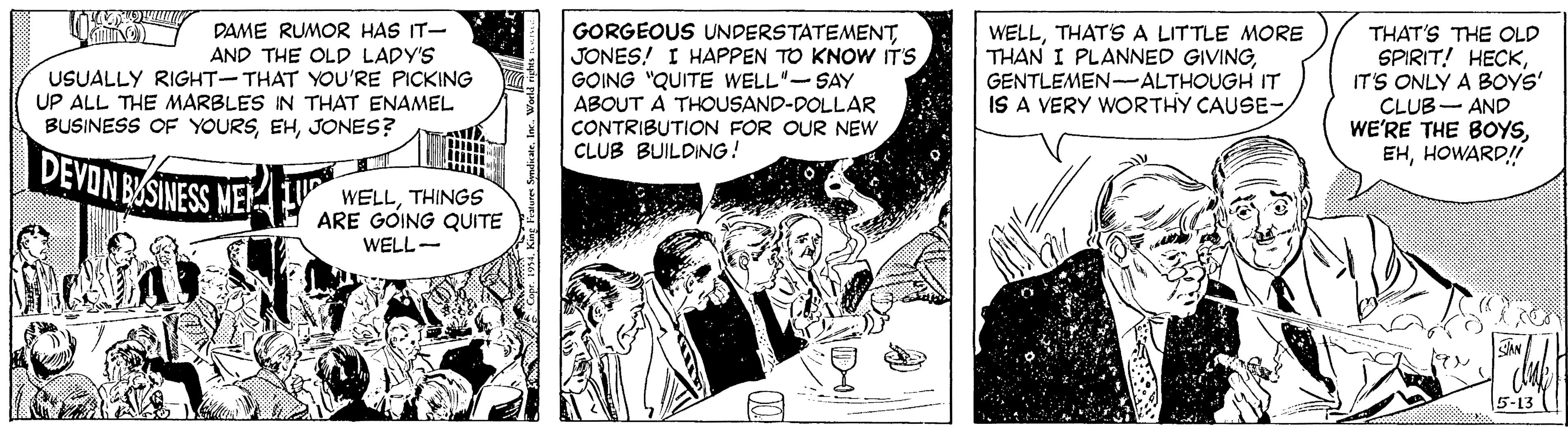 Comic book OCR: DAME RUMOR HAS IT- AND THE OLD LADY'S USUALLY RIGHT-THAT YOU'RE PICKING UP ALL THE MARBLES IN THAT ENAMEL BUSINESS OF YOURSJONES? GORGEOUS UNDERSTATEMENTJONES! I HAPPEN TO KNOW IT'S GOING "QUITE WELL"-SAY ABOUT A THOUSAND-DOLLAR CONTRIBUTION FOR OUR NEW CLUB BUILDING! WELLTHAT'S A LITTLE MORE THAN I PLANNED GIVINGGENTLEMEN-ALTHOUGH IT IS A VERY WORTHY CAUSE- THAT'S THE OLD SPIRIT! HECKIT'S ONLY A BOYS' CLUB- AND WE'RE THE BOYSHOWARD! DEVON BASINESS ME WELLTHINGS ARE GOING QUITE WELL- 5-13 ! DAME RUMOR HAS IT- AND THE OLD LADY'S USUALLY RIGHT-THAT YOU'RE PICKING UP ALL THE MARBLES IN THAT ENAMEL BUSINESS OF YOURSJONES? GORGEOUS UNDERSTATEMENTJONES! I HAPPEN TO KNOW IT'S GOING "QUITE WELL"-SAY ABOUT A THOUSAND-DOLLAR CONTRIBUTION FOR OUR NEW CLUB BUILDING! WELLTHAT'S A LITTLE MORE THAN I PLANNED GIVINGGENTLEMEN-ALTHOUGH IT IS A VERY WORTHY CAUSE- THAT'S THE OLD SPIRIT! HECKIT'S ONLY A BOYS' CLUB- AND WE'RE THE BOYSHOWARD! DEVON BASINESS ME WELLTHINGS ARE GOING QUITE WELL- 5-13 !