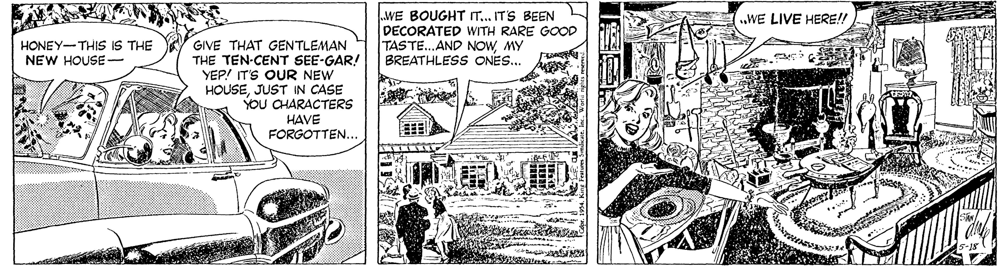 Line art OCR: WE BOUGHT IT.. IT'S BEEN DECORATED WITH RARE GOOD TASTE...AND NOWMY BREATHLESS ONES...WE LIVE HERE!! HONEY-THIS IS THE NEW HOUSE- GIVE THAT GENTLEMAN THE TEN-CENT SEE-GAR! YEP! IT'S OUR NEW HOUSEJUST IN CASE YOU CHARACTERS HAVE FORGOTTEN... is? WE BOUGHT IT.. IT'S BEEN DECORATED WITH RARE GOOD TASTE...AND NOWMY BREATHLESS ONES...WE LIVE HERE!! HONEY-THIS IS THE NEW HOUSE- GIVE THAT GENTLEMAN THE TEN-CENT SEE-GAR! YEP! IT'S OUR NEW HOUSEJUST IN CASE YOU CHARACTERS HAVE FORGOTTEN... is ?