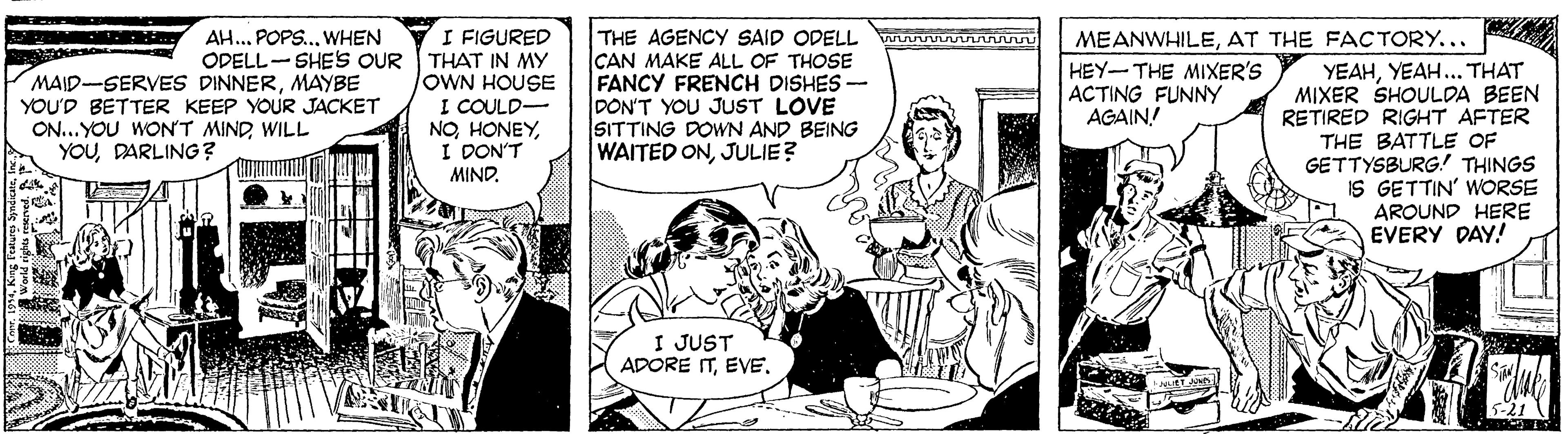Art OCR: I FIGURED ODELL- SHE'S OUR THAT IN MY OWN HOUSE I COULD- NOI DON'T MIND. THE AGENCY SAID ODELL CAN MAKE ALL OF THOSE FANCY FRENCH DISHES- DON'T YOU JUST LOVE SITTING DOWN AND BEING WAITED ONJULIE? MEANWHILEAT THE FACTORY... HEY-THE MIXER'S ACTING FUNNY AGAIN! AH.. POPS.. WHEN MAID-SERVES DINNERMAYBE YOU'D BETTER KEEP YOUR JACKET ON...YOU WON'T MINDWILL YOUDARLING? YEAHYEAH... THAT MIXER SHOULDA BEEN RETIRED RIGHT AFTER THE BATTLE OF GETTYSBURG! THINGS IS GETTIN' WORSE AROUND HERE EVERY DAY! I JUST ADORE ITEVE. I FIGURED ODELL- SHE'S OUR THAT IN MY OWN HOUSE I COULD- NOI DON'T MIND. THE AGENCY SAID ODELL CAN MAKE ALL OF THOSE FANCY FRENCH DISHES- DON'T YOU JUST LOVE SITTING DOWN AND BEING WAITED ONJULIE? MEANWHILEAT THE FACTORY... HEY-THE MIXER'S ACTING FUNNY AGAIN! AH.. POPS.. WHEN MAID-SERVES DINNERMAYBE YOU'D BETTER KEEP YOUR JACKET ON...YOU WON'T MINDWILL YOUDARLING? YEAHYEAH... THAT MIXER SHOULDA BEEN RETIRED RIGHT AFTER THE BATTLE OF GETTYSBURG! THINGS IS GETTIN' WORSE AROUND HERE EVERY DAY! I JUST ADORE IT