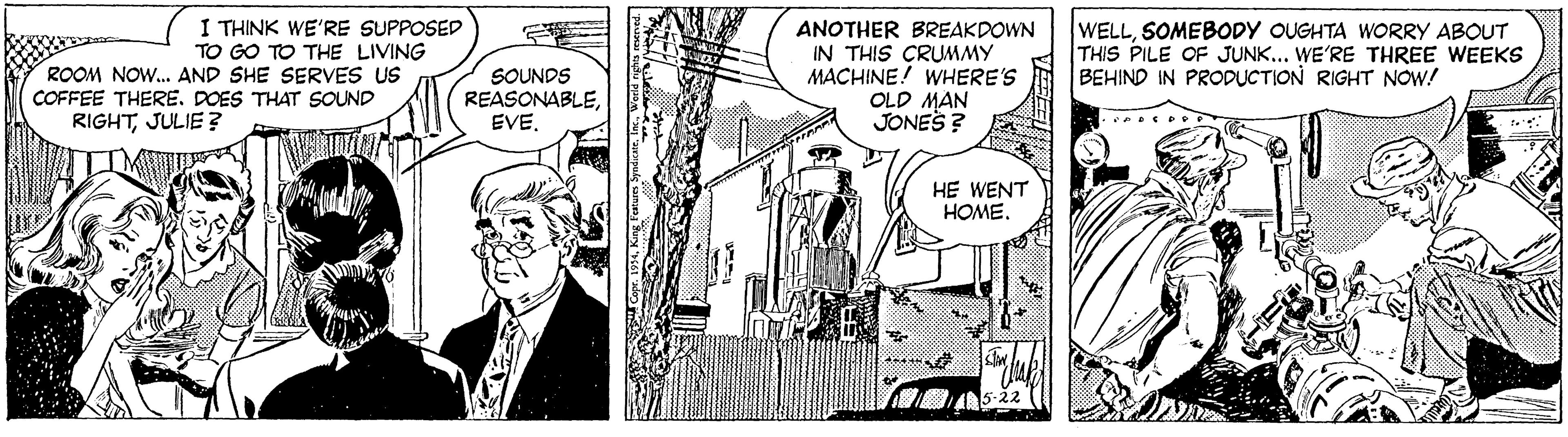 Comic book OCR: I THINK WE'RE SUPPOSED TO GO TO THE LIVING ROOM NO. AND SHE SERVES uS COFFEE THERE. DOES THAT SOUND SOUNDS REASONABLEANOTHER BREAKDOWN IN THIS CRUMMY MACHINE! WHERE'S OLD MAN JONES ? WELLSOMEBODY OUGHTA WORRY ABOUT THIS PILE OF JUNK... WE'RE THREE WEEKS BEHIND IN PRODUCTION RIGHT NOW! RIGHTJULIE ? HE WENT HOME. I THINK WE'RE SUPPOSED TO GO TO THE LIVING ROOM NO. AND SHE SERVES uS COFFEE THERE. DOES THAT SOUND SOUNDS REASONABLEANOTHER BREAKDOWN IN THIS CRUMMY MACHINE! WHERE'S OLD MAN JONES ? WELLSOMEBODY OUGHTA WORRY ABOUT THIS PILE OF JUNK... WE'RE THREE WEEKS BEHIND IN PRODUCTION RIGHT NOW! RIGHTJULIE ? HE WENT HOME.