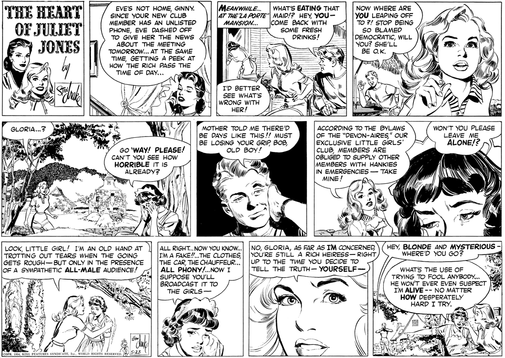 Publication OCR: THE HEART OF JULIET JONES MEANWHILE.. EVE'S NOT HOMEGINNY. SINCE YOUR NEW CLUB MEMBER HAS AN UNLISTED PHONEEVE DASHED OFF TO GIVE HER THE NEWS ABOUT THE MEETING TOMORROW.. AT THE SAME TIMEGETTING A PEEK AT HOW THE RICH PASS THE TIME OF DAY... WHAT'S EATING THAT 4T THE LA PORTE" MAID!? HEY YOU- COME BACK WITH SOME FRESH DRINKS! NOW WHERE ARE YOU LEAPING OFF TO ?! STOP BEING SO BLAMED DEMOCRATICWILL YOU? SHE'LL BE QKMANSION.. I'D BETTER SEE WHAT'S WRONG WITH HER! ACCORDING TO THE BYLAWS OF THE "DEVON-AIRES" OUR EXCLUSIVE LITTLE GIRLS' CLUBMEMBERS ARE OBLIGED TO SUPPLY OTHER MEMBERS WITH HANKIES IN EMERGENCIES-TAKE MINE ! WON'T YOU PLEASE LEAVE ME ALONE!? GLORIA..? MOTHER TOLD ME THERE'D BE DAYS LIKE THIS!! MUST BE LOSING YOUR GRIP BOBOLD BOY! GO 'WAY! PLEASE! CAN'T YOU SEE HOW HORRIBLE IT IS ALREADY? HEYBLONDE AND MYSTERIOUS WHERE'D YOU GO? LOOKLITTLE GIRL! I'M AN OLD HAND AT TROTTING OUT TEARS WHEN THE GOING GETS ROUGH-BUT ONLY IN THE PRESENCE OF A SYMPATHETIC ALL-MALE AUDIENCE! ALL RIGHT.. NOW YOU KNOW... IM A FAKE!.THE CLOTHESTHE CHAUFFEUR... ALL PHONY!..NOW I SUPPOSE YOU'LL BROADCAST IT TO THE GIRLS- NOAS FAR AS I'M CONCERNED YOU'RE STILL A RICH HEIRESS- RIGHT UP TO THE TIME YOU DECIDE TO TELL THE TRUTH- YOURSELF- WHAT'S THE USE OF TRYING TO FOOL ANYBODY.. HE WON'T EVER EVEN SUSPECT I'M ALIVE -- NO MATTER HOW DESPERATELY HARD I TRY. COPR. 16KING FEATURES SYNDICATE. wORLD RIGHTSs RESERVE THE HEART OF JULIET JONES MEANWHILE.. EVE'S NOT HOMEGINNY. SINCE YOUR NEW CLUB MEMBER HAS AN UNLISTED PHONEEVE DASHED OFF TO GIVE HER THE NEWS ABOUT THE MEETING TOMORROW.. AT THE SAME TIMEGETTING A PEEK AT HOW THE RICH PASS THE TIME OF DAY... WHAT'S EATING THAT 4T THE LA PORTE" MAID!? HEY YOU- COME BACK WITH SOME FRESH DRINKS! NOW WHERE ARE YOU LEAPING OFF TO ?! STOP BEING SO BLAMED DEMOCRATICWILL YOU? SHE'LL BE QKMANSION.. I'D BETTER SEE WHAT'S WRONG WITH HER! ACCORDING TO THE BYLAWS OF THE "DEVON-AIRES" OUR EXCLUSIVE LITTLE GIRLS' CLUBMEMBERS ARE OBLIGED TO SUPPLY OTHER MEMBERS WITH HANKIES IN EMERGENCIES-TAKE MINE ! WON'T YOU PLEASE LEAVE ME ALONE!? GLORIA..? MOTHER TOLD ME THERE'D BE DAYS LIKE THIS!! MUST BE LOSING YOUR GRIP BOBOLD BOY! GO 'WAY! PLEASE! CAN'T YOU SEE HOW HORRIBLE IT IS ALREADY? HEYBLONDE AND MYSTERIOUS WHERE'D YOU GO? LOOKLITTLE GIRL! I'M AN OLD HAND AT TROTTING OUT TEARS WHEN THE GOING GETS ROUGH-BUT ONLY IN THE PRESENCE OF A SYMPATHETIC ALL-MALE AUDIENCE! ALL RIGHT.. NOW YOU KNOW... IM A FAKE!.THE CLOTHESTHE CARTHE CHAUFFEUR... ALL PHONY!..NOW I SUPPOSE YOU'LL BROADCAST IT TO THE GIRLS- NOAS FAR AS I'M CONCERNED YOU'RE STILL A RICH HEIRESS- RIGHT UP TO THE TIME YOU DECIDE TO TELL THE TRUTH- YOURSELF- WHAT'S THE USE OF TRYING TO FOOL ANYBODY.. HE WON'T EVER EVEN SUSPECT I'M ALIVE -- NO MATTER HOW DESPERATELY HARD I TRY. COPR. 16KING FEATURES SYNDICATE. wORLD RIGHTSs RESERVE