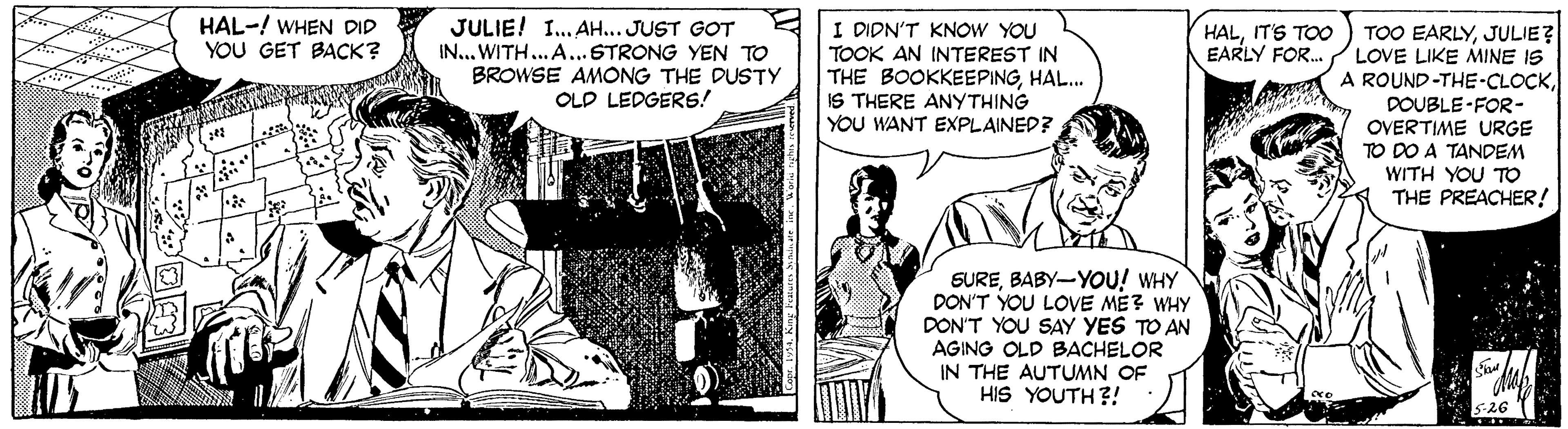 Font OCR: HAL-! WHEN DID YOU GET BACK? JULIE! I. AH... JUST GOT IN... WITH... A...STRONG YEN TO BROWSE AMONG THE DUSTY OLD LEDGERS! I DIDN'T KNOW YOU TOOK AN INTEREST IN THE BOOKKEEPINGHAL. IS THERE ANYTHING YOU WANT EXPLAINED? TOO EARLYJULIE? LOVE LIKE MINE IS A ROUND-THE-CLOCKIT'S TOO EARLY FOR. DOUBLE-FOR- OVERTIME URGE TO DO A TANDEM WITH YOU TO THE PREACHER! SUREBABY-YOU! WHY DON'T YOU LOVE ME? WHY DON'T YOU SAY YES TO AN AGING OLD BACHELOR IN THE AUTUMN OF HIS YOUTH?! HAL-! WHEN DID YOU GET BACK? JULIE! I. AH... JUST GOT IN... WITH... A...STRONG YEN TO BROWSE AMONG THE DUSTY OLD LEDGERS! I DIDN'T KNOW YOU TOOK AN INTEREST IN THE BOOKKEEPINGHAL. IS THERE ANYTHING YOU WANT EXPLAINED? TOO EARLYJULIE? LOVE LIKE MINE IS A ROUND-THE-CLOCKIT'S TOO EARLY FOR. DOUBLE-FOR- OVERTIME URGE TO DO A TANDEM WITH YOU TO THE PREACHER! SUREBABY-YOU! WHY DON'T YOU LOVE ME? WHY DON'T YOU SAY YES TO AN AGING OLD BACHELOR IN THE AUTUMN OF HIS YOUTH?!
