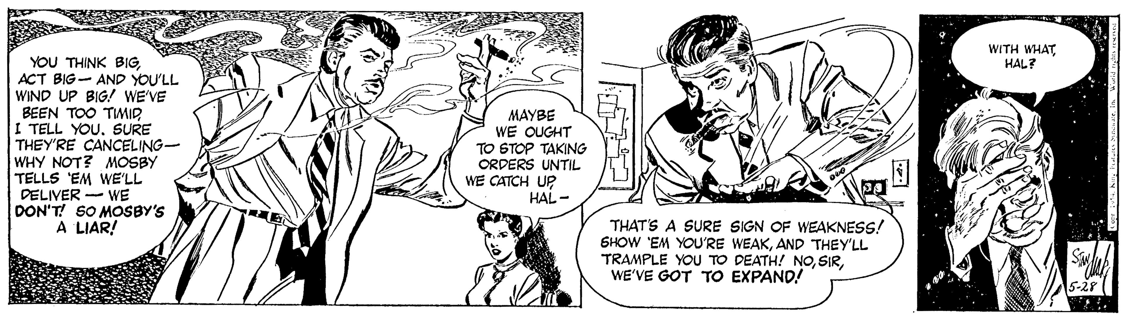 Cartoon OCR: WITH WHAT HAL? YOU THINK BIGACT BIG- AND YOU'LL WIND UP BIG! WE'VE BEEN TOO TWMID TELL YOUSURE THEY'RE CANCELING- WHY NOT? MOSBY TELLS 'EM WE'LL DELIVER - WE DON'T! SO MOSBY'S A LIAR! MAYBE WE OUGHT TO STOP TAKING ORDERS UNTIL WE CATCH UP HAL - THAT'S A SURE SIGN OF WEAKNESS! SHOW 'EM YOU'RE WEAKAND THEY'LL TRAMPLE YOU TO DEATH! NOWE'VE GOT TO EXPAND! 15-281 WITH WHAT HAL? YOU THINK BIGACT BIG- AND YOU'LL WIND UP BIG! WE'VE BEEN TOO TWMID TELL YOUSURE THEY'RE CANCELING- WHY NOT? MOSBY TELLS 'EM WE'LL DELIVER - WE DON'T! SO MOSBY'S A LIAR! MAYBE WE OUGHT TO STOP TAKING ORDERS UNTIL WE CATCH UP HAL - THAT'S A SURE SIGN OF WEAKNESS! SHOW 'EM YOU'RE WEAKAND THEY'LL TRAMPLE YOU TO DEATH! NOWE'VE GOT TO EXPAND! 15-281