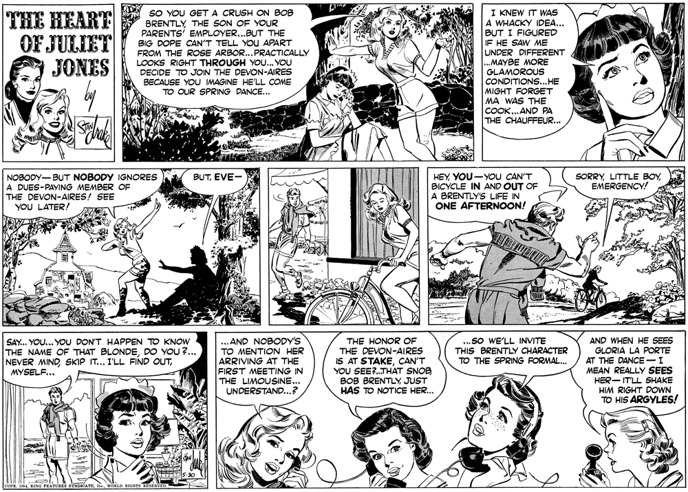 Black OCR: THE HEART OF JULIET JONES SO YOU GET A CRUSH ON BOB BRENTLY THE SON OF YOUR PARENTS' EMPLOYER...BUT THE BIG DOPE CAN'T TELL YOU APART FROM THE ROSE ARBOR...PRACTICALLY LOOKS RIGHT THROUGH YOU... YOU DECIDE TO JOIN THE DEVON-AIRES BECAUSE YOU IMAGINE HE'LL COME TO OUR SPRING DANCE... I KNEW IT WAS A WHACKY IDEA... BUT I FIGURED IF HE SAW ME UNDER DIFFERENT ...MAYBE MORE GLAMOROUS CONDITIONS...HE MIGHT FORGET MA WAS THE COOK...AND PA THE CHAUFFEUR... HEYYOU-YOU CAN'T BICYCLE IN AND OUT OF A BRENTLY'S LIFE IN ONE AFTERNOON! SORRYEMERGENCY! NOBODY-BUT NOBODY IGNORES A DUES-PAYING MEMBER OF THE DEVON-AIRES! SEE YOU LATER! BUTEVE- THE HONOR OF SAY.. YOU... YOU DON'T HAPPEN TO KNOW THE NAME OF THAT BLONDEDO YOU ?... NEVER MIND..AND NOBODY'S TO MENTION HER ARRIVING AT THE FIRST MEETING IN THE LIMOUSINE... UNDERSTAND...? THE DEVON-AIRES IS AT STAKECAN'T YOU SEE?..THAT SNOB BOB BRENTLY JUST HAS TO NOTICE HER... ..sO WE'LL INVITE THIS BRENTLY CHARACTER TO THE SPRING FORMAL. AND WHEN HE SEES GLORIA LA PORTE AT THE DANCE -I MEAN REALLY SEES HER- IT'LL SHAKE HIM RIGHT DOWN TO HIS ARGYLES! MYSELF... COPR. 1954wona RIGHTS RESKRVED. THE HEART OF JULIET JONES SO YOU GET A CRUSH ON BOB BRENTLY THE SON OF YOUR PARENTS' EMPLOYER...BUT THE BIG DOPE CAN'T TELL YOU APART FROM THE ROSE ARBOR...PRACTICALLY LOOKS RIGHT THROUGH YOU... YOU DECIDE TO JOIN THE DEVON-AIRES BECAUSE YOU IMAGINE HE'LL COME TO OUR SPRING DANCE... I KNEW IT WAS A WHACKY IDEA... BUT I FIGURED IF HE SAW ME UNDER DIFFERENT ...MAYBE MORE GLAMOROUS CONDITIONS...HE MIGHT FORGET MA WAS THE COOK...AND PA THE CHAUFFEUR... HEYYOU-YOU CAN'T BICYCLE IN AND OUT OF A BRENTLY'S LIFE IN ONE AFTERNOON! SORRYLITTLE BOYEMERGENCY! NOBODY-BUT NOBODY IGNORES A DUES-PAYING MEMBER OF THE DEVON-AIRES! SEE YOU LATER! BUTEVE- THE HONOR OF SAY.. YOU... YOU DON'T HAPPEN TO KNOW THE NAME OF THAT BLONDEDO YOU ?... NEVER MINDSKIP IT... I'LL FIND OUT..AND NOBODY'S TO MENTION HER ARRIVING AT THE FIRST MEETING IN THE LIMOUSINE... UNDERSTAND...? THE DEVON-AIRES IS AT STAKECAN'T YOU SEE?..THAT SNOB BOB BRENTLY JUST HAS TO NOTICE HER... ..sO WE'LL INVITE THIS BRENTLY CHARACTER TO THE SPRING FORMAL. AND WHEN HE SEES GLORIA LA PORTE AT THE DANCE -I MEAN REALLY SEES HER- IT'LL SHAKE HIM RIGHT DOWN TO HIS ARGYLES! MYSELF... COPR. 1954KING FEATURES SYNDICATKwona RIGHTS RESKRVED.