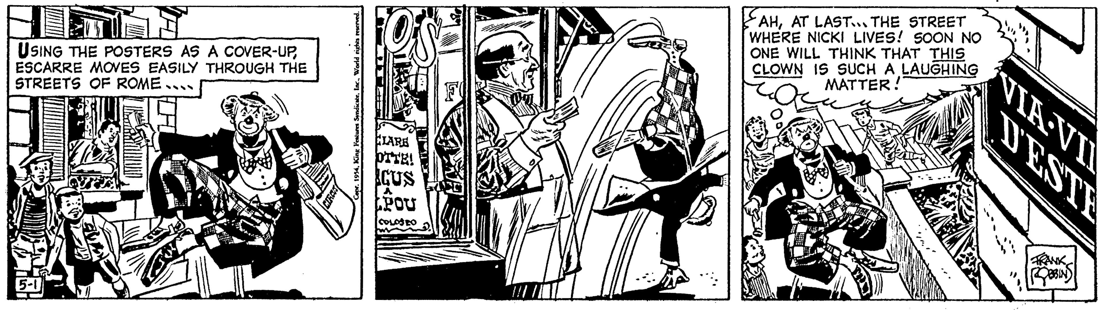 Printmaking OCR: USING THE POSTERS AS A COVER-UPESCARRE MOVES EASILY THROUGH THE STREETS OF ROME... King Features SyndicateOs CLARE OTTE! CUS A POU COLOSEO AHAT LAST... THE STREET WHERE NICKI LIVES! SOON NO ONE WILL THINK THAT THIS CLOWN IS SUCH A LAUGHING MATTER! VIA-VI DESTE ROBBINS USING THE POSTERS AS A COVER - UPESCARRE MOVES EASILY THROUGH THE STREETS OF ROME ... King Features SyndicateCopr . 1954Os CLARE OTTE ! CUS A POU COLOSEO AHAT LAST ... THE STREET WHERE NICKI LIVES ! SOON NO ONE WILL THINK THAT THIS CLOWN IS SUCH A LAUGHING MATTER ! VIA - VI DESTE ROBBINS