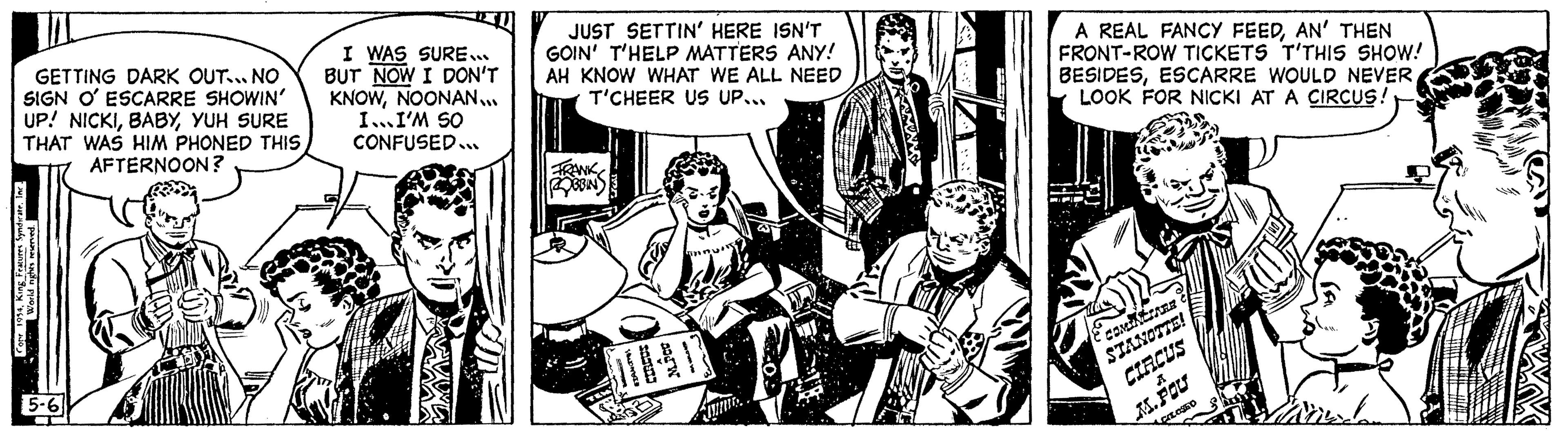 Sharing OCR: GETTING DARK OUT... NO SIGN O' ESCARRE SHOWIN' UP! NICKIYUH SURE THAT WAS HIM PHONED THIS AFTERNOON? Copr 1954King Features Syn World nights reserved. 5-6 T E I WAS SURE... BUT NOW I DON'T KNOWNOONAN... I... I'M SO CONFUSED... JUST SETTIN' HERE ISN'T GOIN' T'HELP MATTERS ANY! AH KNOW WHAT WE ALL NEED T'CHEER US UP... FRANK ROBBINS A REAL FANCY FEEDAN' THEN FRONT-ROW TICKETS T'THIS SHOW! BESIDESESCARRE WOULD NEVER LOOK FOR NICKI AT A CIRCUS! COMINCIARE STANOTTE! CIRCUS M. POU CLOSED GETTING DARK OUT ... NO SIGN O ' ESCARRE SHOWIN ' UP ! NICKIYUH SURE THAT WAS HIM PHONED THIS AFTERNOON ? Copr 1954King Features Syn World nights reserved . 5-6 T E I WAS SURE ... BUT NOW I DON'T KNOWNOONAN ... I ... I'M SO CONFUSED ... JUST SETTIN ' HERE ISN'T GOIN ' T'HELP MATTERS ANY ! AH KNOW WHAT WE ALL NEED T'CHEER US UP ... FRANK ROBBINS A REAL FANCY FEEDAN ' THEN FRONT - ROW TICKETS T'THIS SHOW ! BESIDESESCARRE WOULD NEVER LOOK FOR NICKI AT A CIRCUS ! COMINCIARE STANOTTE ! CIRCUS M. POU CLOSED