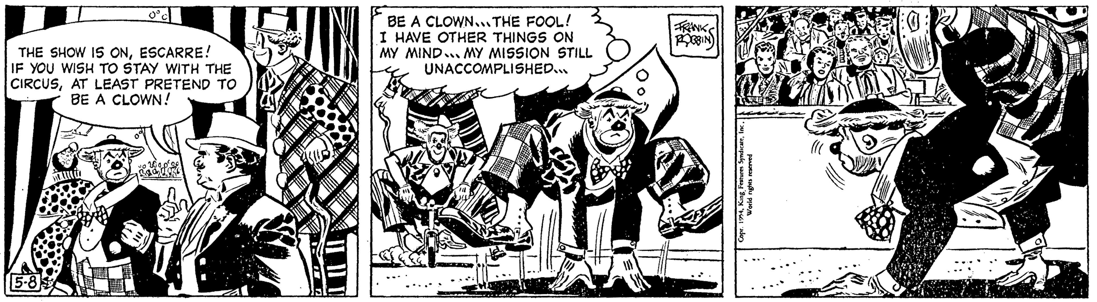 Line art OCR: BE A CLOWN...THE FOOL! I HAVE OTHER THINGS ON MY MIND... MY MISSION STILL UNACCOMPLISHED... 5572 THE SHOW IS ONESCARRE! IF YOU WISH TO STAY WITH THE CIRCUSAT LEAST PRETEND TO BE A CLOWN! 5-8 FRANK ROBBIN 24i World rights reserved BE A CLOWN ... THE FOOL ! I HAVE OTHER THINGS ON MY MIND ... MY MISSION STILL UNACCOMPLISHED ... 5572 THE SHOW IS ONESCARRE ! IF YOU WISH TO STAY WITH THE CIRCUSAT LEAST PRETEND TO BE A CLOWN ! 5-8 FRANK ROBBIN 24King Features Syndicatei World rights reserved