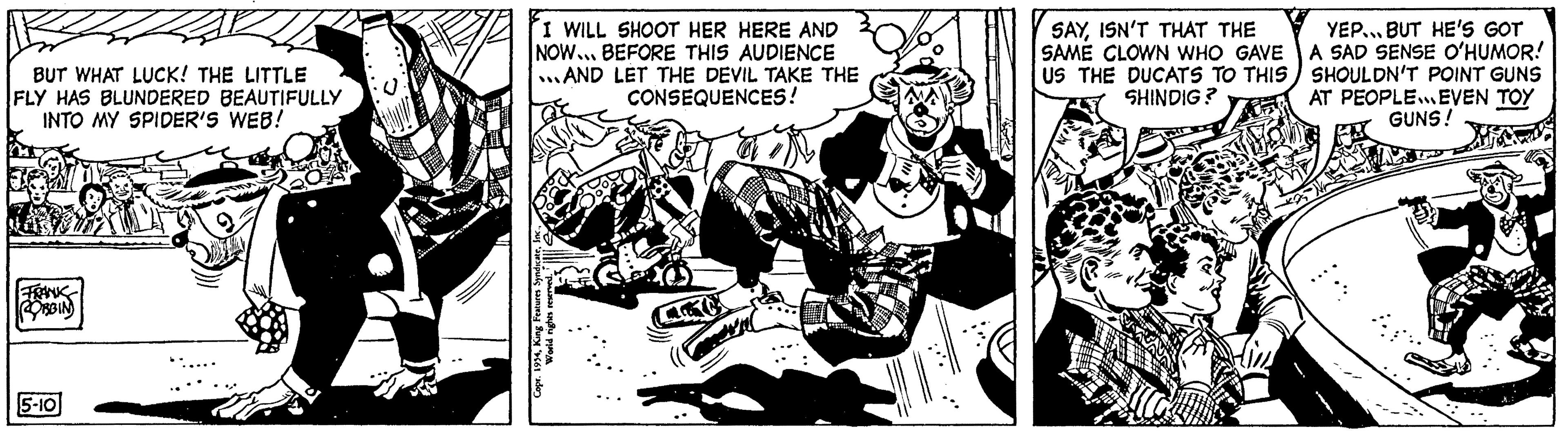 Drawing OCR: BUT WHAT LUCK! THE LITTLE FLY HAS BLUNDERED BEAUTIFULLY INTO MY SPIDER'S WEB! ROBBIN 5-10 I WILL SHOOT HER HERE AND NOW... BEFORE THIS AUDIENCE AND LET THE DEVIL TAKE THE CONSEQUENCES! SAYISN'T THAT THE SAME CLOWN WHO GAVE US THE DUCATS TO THIS SHINDIG? YEP... BUT HE'S GOT A SAD SENSE O'HUMOR! SHOULDN'T POINT GUNS AT PEOPLE EVEN TOY GUNS! BUT WHAT LUCK ! THE LITTLE FLY HAS BLUNDERED BEAUTIFULLY INTO MY SPIDER'S WEB ! ROBBIN 5-10 I WILL SHOOT HER HERE AND NOW ... BEFORE THIS AUDIENCE AND LET THE DEVIL TAKE THE CONSEQUENCES ! SAYISN'T THAT THE SAME CLOWN WHO GAVE US THE DUCATS TO THIS SHINDIG ? YEP ... BUT HE'S GOT A SAD SENSE O'HUMOR ! SHOULDN'T POINT GUNS AT PEOPLE EVEN TOY GUNS !