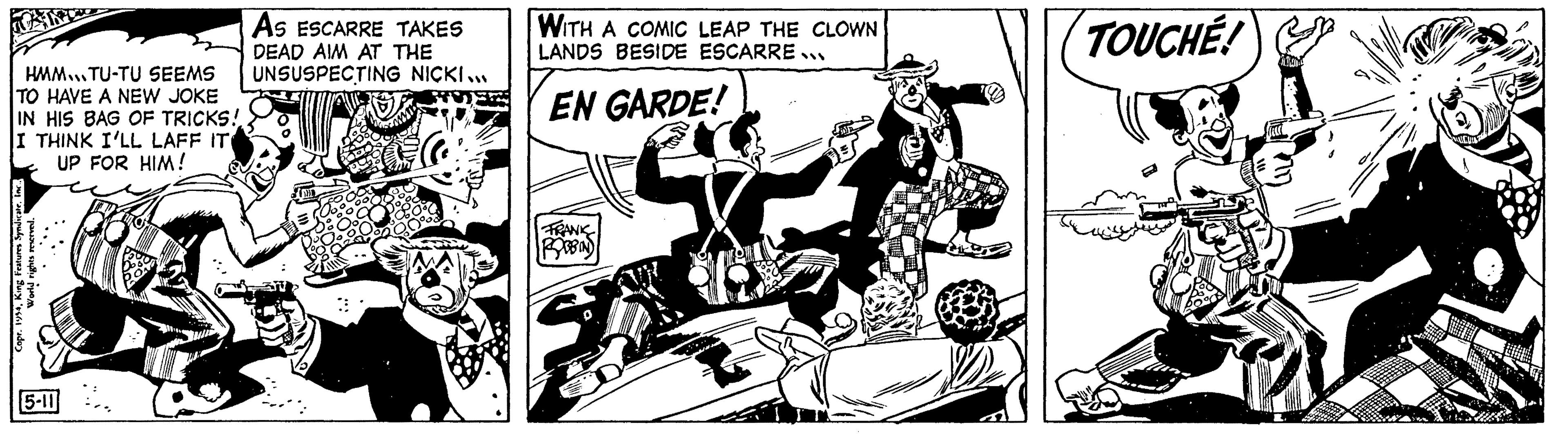 Parallel OCR: HMM..TU-TU SEEMS TO HAVE A NEW JOKE IN HIS BAG OF TRICKS! I THINK I'LL LAFF IT UP FOR HIM! Copr. 1954King Features Syndica World rights reserved. 5-11 As ESCARRE TAKES DEAD AIM AT THE UNSUSPECTING NICKI... WITH A COMIC LEAP THE CLOWN LANDS BESIDE ESCARRE... EN GARDE! FRANK ROBBIN) TOUCHÉ! HMM..TU - TU SEEMS TO HAVE A NEW JOKE IN HIS BAG OF TRICKS ! I THINK I'LL LAFF IT UP FOR HIM ! Copr . 1954King Features Syndica World rights reserved . 5-11 As ESCARRE TAKES DEAD AIM AT THE UNSUSPECTING NICKI ... WITH A COMIC LEAP THE CLOWN LANDS BESIDE ESCARRE ... EN GARDE ! FRANK ROBBIN ) TOUCHÉ !