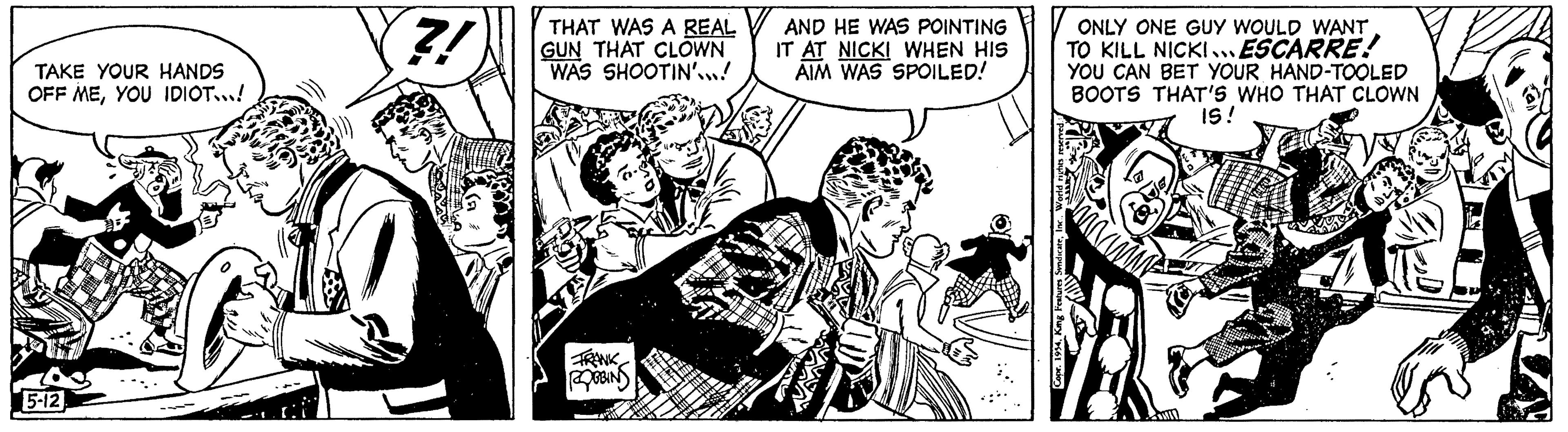Sleeve OCR: TAKE YOUR HANDS OFF MEYOU IDIOT...! 5-12 2! THAT WAS A REAL GUN THAT CLOWN WAS SHOOTIN'...! FRANK ROBBINS AND HE WAS POINTING IT AT NICKI WHEN HIS AIM WAS SPOILED! SindicateONLY ONE GUY WOULD WANT TO KILL NICKI.... ESCARRE! YOU CAN BET YOUR HAND-TOOLED BOOTS THAT'S WHO THAT CLOWN IS! Copr. 1954Kmg Features TAKE YOUR HANDS OFF MEYOU IDIOT ... ! 5-12 2 ! THAT WAS A REAL GUN THAT CLOWN WAS SHOOTIN ' ... ! FRANK ROBBINS AND HE WAS POINTING IT AT NICKI WHEN HIS AIM WAS SPOILED ! SindicateONLY ONE GUY WOULD WANT TO KILL NICKI .... ESCARRE ! YOU CAN BET YOUR HAND - TOOLED BOOTS THAT'S WHO THAT CLOWN IS ! Copr . 1954Kmg Features