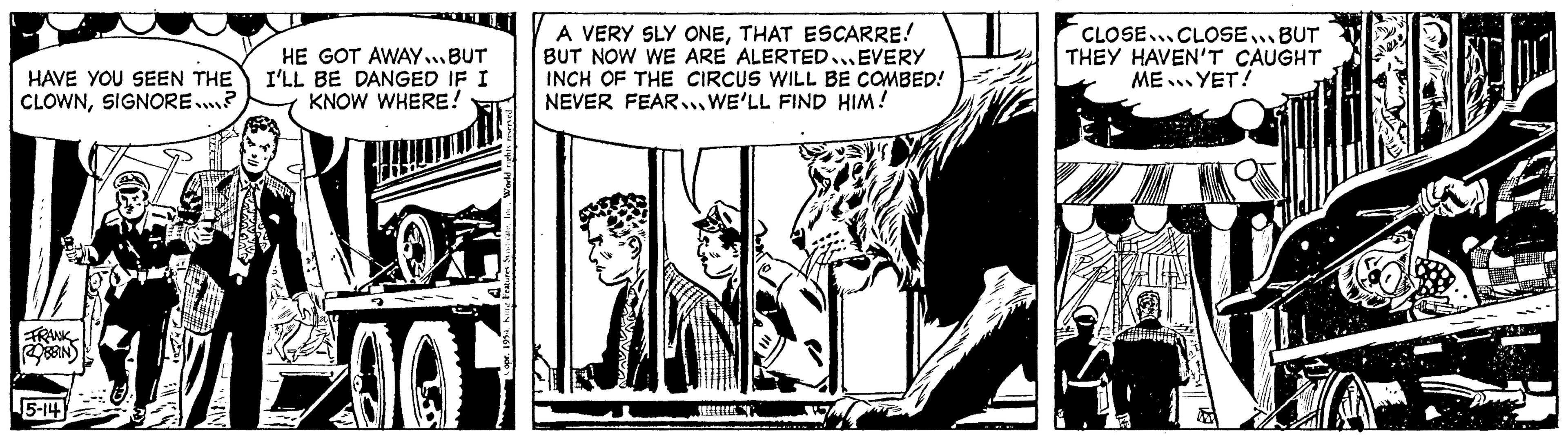 Monochrome OCR: HAVE YOU SEEN THE CLOWNSIGNORE...? FRANK ROBBIN 5-14 HE GOT AWAY... BUT I'LL BE DANGED IF I KNOW WHERE! 12001 A VERY SLY ONETHAT ESCARRE! BUT NOW WE ARE ALERTED EVERY INCH OF THE CIRCUS WILL BE COMBED! NEVER FEAR WE'LL FIND HIM! >>s CLOSE CLOSE... BUT THEY HAVEN'T CAUGHT ME YET! HAVE YOU SEEN THE CLOWNSIGNORE ... ? FRANK ROBBIN 5-14 HE GOT AWAY ... BUT I'LL BE DANGED IF I KNOW WHERE ! 12001 A VERY SLY ONETHAT ESCARRE ! BUT NOW WE ARE ALERTED EVERY INCH OF THE CIRCUS WILL BE COMBED ! NEVER FEAR WE'LL FIND HIM ! >> s CLOSE CLOSE ... BUT THEY HAVEN'T CAUGHT ME YET !