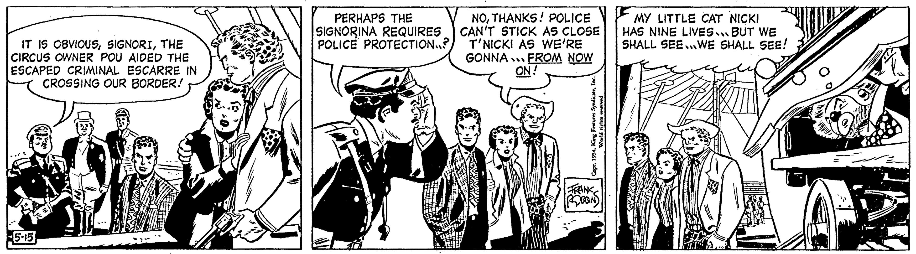 Conversation OCR: IT IS OBVIOUSTHE CIRCUS OWNER POU AIDED THE ESCAPED CRIMINAL ESCARRE IN CROSSING OUR BORDER! 5-15 PERHAPS THE SIGNORINA REQUIRES POLICE PROTECTION..? NOTHANKS! POLICE I CAN'T STICK AS CLOSE T'NICK! AS WE'RE GONNA FROM NOW ON! Copr. 1934World rights reserved. FRANK ROBBIN MY LITTLE CAT NICKI HAS NINE LIVES. BUT WE SHALL SEEWE SHALL SEE! IT IS OBVIOUSTHE CIRCUS OWNER POU AIDED THE ESCAPED CRIMINAL ESCARRE IN CROSSING OUR BORDER ! 5-15 PERHAPS THE SIGNORINA REQUIRES POLICE PROTECTION .. ? NOTHANKS ! POLICE I CAN'T STICK AS CLOSE T'NICK ! AS WE'RE GONNA FROM NOW ON ! Copr . 1934King Features SyndicateWorld rights reserved . FRANK ROBBIN MY LITTLE CAT NICKI HAS NINE LIVES . BUT WE SHALL SEEWE SHALL SEE !