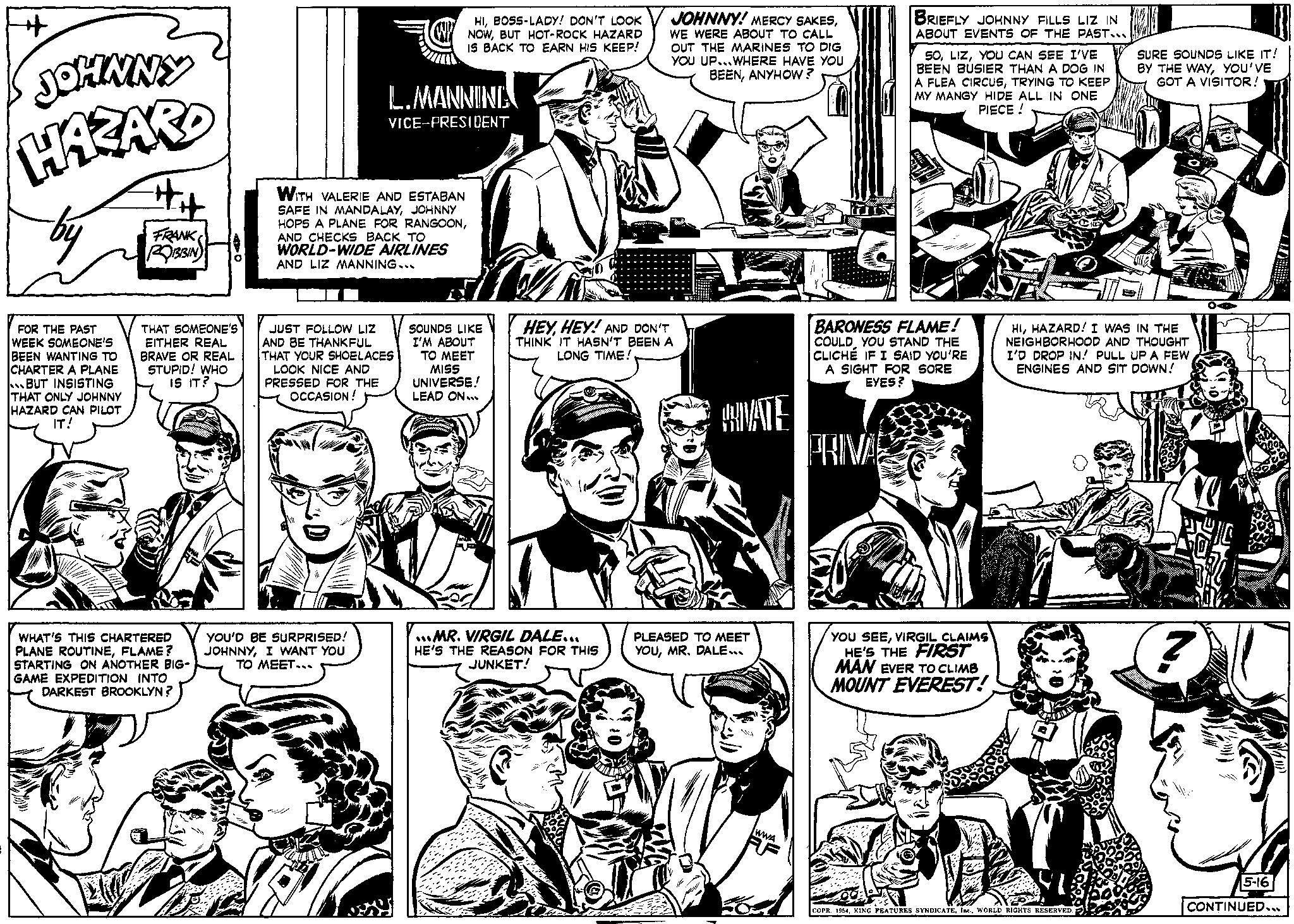 Comic book OCR: + JOHNNY HAZARD by FOR THE PAST WEEK SOMEONE'S BEEN WANTING TO CHARTER A PLANE BUT INSISTING THAT ONLY JOHNNY HAZARD CAN PILOT IT! ## FRANK ROBBIN THAT SOMEONE'S EITHER REAL BRAVE OR REAL STUPID! WHO IS IT? WHAT'S THIS CHARTERED PLANE ROUTINEFLAME? STARTING ON ANOTHER BIG- GAME EXPEDITION INTO DARKEST BROOKLYN? HIBOSS-LADY! DON'T LOOK NOWBUT HOT-ROCK HAZARD IS BACK TO EARN HIS KEEP! L.MANNING VICE-PRESIDENT WITH VALERIE AND ESTABAN SAFE IN MANDALAYJOHNNY HOPS A PLANE FOR RANGOONAND CHECKS BACK TO WORLD-WIDE AIRLINES AND LIZ MANNING... JUST FOLLOW LIZ AND BE THANKFUL THAT YOUR SHOELACES LOOK NICE AND PRESSED FOR THE OCCASION! YOU'D BE SURPRISED! JOHNNYI WANT YOU TO MEET... SOUNDS LIKE I'M ABOUT TO MEET MISS UNIVERSE! LEAD ON... JOHNNY! MERCY SAKESWE WERE ABOUT TO CALL OUT THE MARINES TO DIG YOU UP...WHERE HAVE YOU BEENANYHOW? HEYHEY! AND DON'T THINK IT HASN'T BEEN A LONG TIME! MR. VIRGIL DALE... HE'S THE REASON FOR THIS JUNKET! HIIVATE PLEASED TO MEET YOUMR. DALE... WWA BRIEFLY JOHNNY FILLS LIZ IN ABOUT EVENTS OF THE PAST... PRIVA SOYOU CAN SEE I'VE BEEN BUSIER THAN A DOG IN A FLEA CIRCUSTRYING TO KEEP MY MANGY HIDE ALL IN ONE PIECE! BARONESS FLAME! COULD YOU STAND THE CLICHÉ IF I SAID YOU'RE A SIGHT FOR SORE EYES? YOU SEEVIRGIL CLAIMS HE'S THE FIRST MAN EVER TO CLIMB MOUNT EVEREST! SURE SOUNDS LIKE IT! BY THE WAYYOU'VE GOT A VISITOR! HIHAZARD! I WAS IN THE NEIGHBORHOOD AND THOUGHT I'D DROP IN! PULL UP A FEW ENGINES AND SIT DOWN! COPR. 1954WORLD RIGHTS RESERVED. 5-16 CONTINUED... + JOHNNY HAZARD by FOR THE PAST WEEK SOMEONE'S BEEN WANTING TO CHARTER A PLANE BUT INSISTING THAT ONLY JOHNNY HAZARD CAN PILOT IT ! ## FRANK ROBBIN THAT SOMEONE'S EITHER REAL BRAVE OR REAL STUPID ! WHO IS IT ? WHAT'S THIS CHARTERED PLANE ROUTINEFLAME ? STARTING ON ANOTHER BIG GAME EXPEDITION INTO DARKEST BROOKLYN ? HIBOSS - LADY ! DON'T LOOK NOWBUT HOT - ROCK HAZARD IS BACK TO EARN HIS KEEP ! L.MANNING VICE - PRESIDENT WITH VALERIE AND ESTABAN SAFE IN MANDALAYJOHNNY HOPS A PLANE FOR RANGOONAND CHECKS BACK TO WORLD - WIDE AIRLINES AND LIZ MANNING ... JUST FOLLOW LIZ AND BE THANKFUL THAT YOUR SHOELACES LOOK NICE AND PRESSED FOR THE OCCASION ! YOU'D BE SURPRISED ! JOHNNYI WANT YOU TO MEET ... SOUNDS LIKE I'M ABOUT TO MEET MISS UNIVERSE ! LEAD ON ... JOHNNY ! MERCY SAKESWE WERE ABOUT TO CALL OUT THE MARINES TO DIG YOU UP ... WHERE HAVE YOU BEENANYHOW ? HEYHEY ! AND DON'T THINK IT HASN'T BEEN A LONG TIME ! MR . VIRGIL DALE ... HE'S THE REASON FOR THIS JUNKET ! HIIVATE PLEASED TO MEET YOUMR . DALE ... WWA BRIEFLY JOHNNY FILLS LIZ IN ABOUT EVENTS OF THE PAST ... PRIVA SOYOU CAN SEE I'VE BEEN BUSIER THAN A DOG IN A FLEA CIRCUSTRYING TO KEEP MY MANGY HIDE ALL IN ONE PIECE ! BARONESS FLAME ! COULD YOU STAND THE CLICHÉ IF I SAID YOU'RE A SIGHT FOR SORE EYES ? YOU SEEVIRGIL CLAIMS HE'S THE FIRST MAN EVER TO CLIMB MOUNT EVEREST ! SURE SOUNDS LIKE IT ! BY THE WAYYOU'VE GOT A VISITOR ! HIHAZARD ! I WAS IN THE NEIGHBORHOOD AND THOUGHT I'D DROP IN ! PULL UP A FEW ENGINES AND SIT DOWN ! COPR . 1954KING FEATURES SYNDICATEWORLD RIGHTS RESERVED . 5-16 CONTINUED ...
