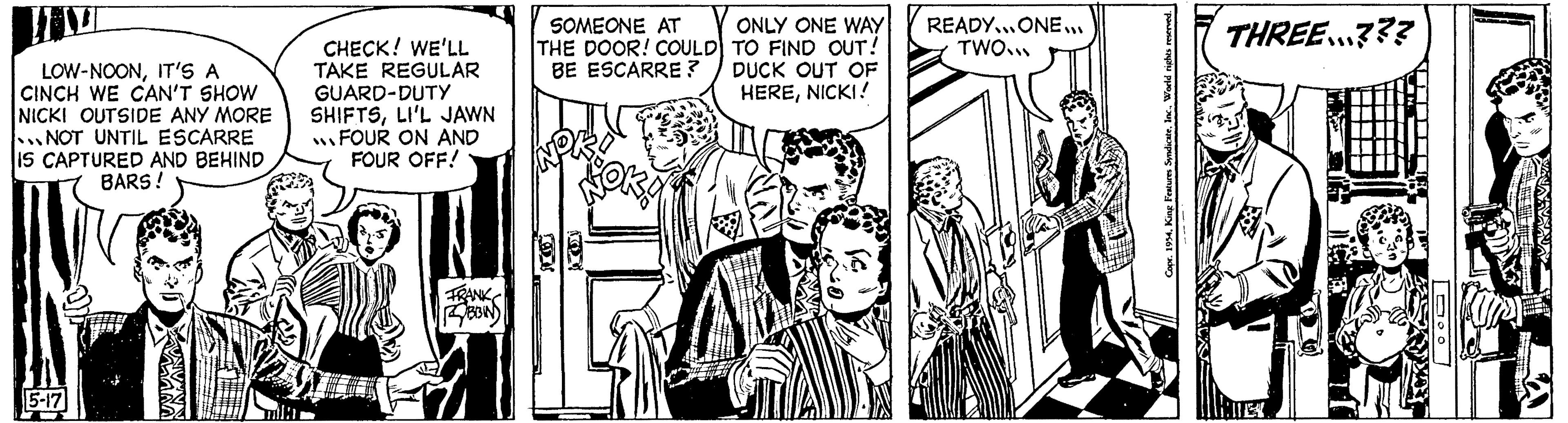 Publication OCR: LOW-NOONIT'S A CINCH WE CAN'T SHOW NICKI OUTSIDE ANY MORE NOT UNTIL ESCARRE IS CAPTURED AND BEHIND BARS ! 5-17 22 mila CHECK! WE'LL TAKE REGULAR GUARD-DUTY SHIFTSLI'L JAWN FOUR ON AND FOUR OFF! SOMEONE AT THE DOOR! COULD BE ESCARRE? FRANK ONLY ONE WAY TO FIND OUT! DUCK OUT OF HERENICKI! HER BIN READY...ONE... TWO... Copr. 1954. King Features SyndicateInc. THREE...??? iler 000 TREATY LOW - NOONIT'S A CINCH WE CAN'T SHOW NICKI OUTSIDE ANY MORE NOT UNTIL ESCARRE IS CAPTURED AND BEHIND BARS ! 5-17 22 mila CHECK ! WE'LL TAKE REGULAR GUARD - DUTY SHIFTSLI'L JAWN FOUR ON AND FOUR OFF ! SOMEONE AT THE DOOR ! COULD BE ESCARRE ? FRANK ONLY ONE WAY TO FIND OUT ! DUCK OUT OF HERENICKI ! HER BIN READY ... ONE ... TWO ... Copr . 1954. King Features SyndicateInc. THREE ... ??? iler 000 TREATY