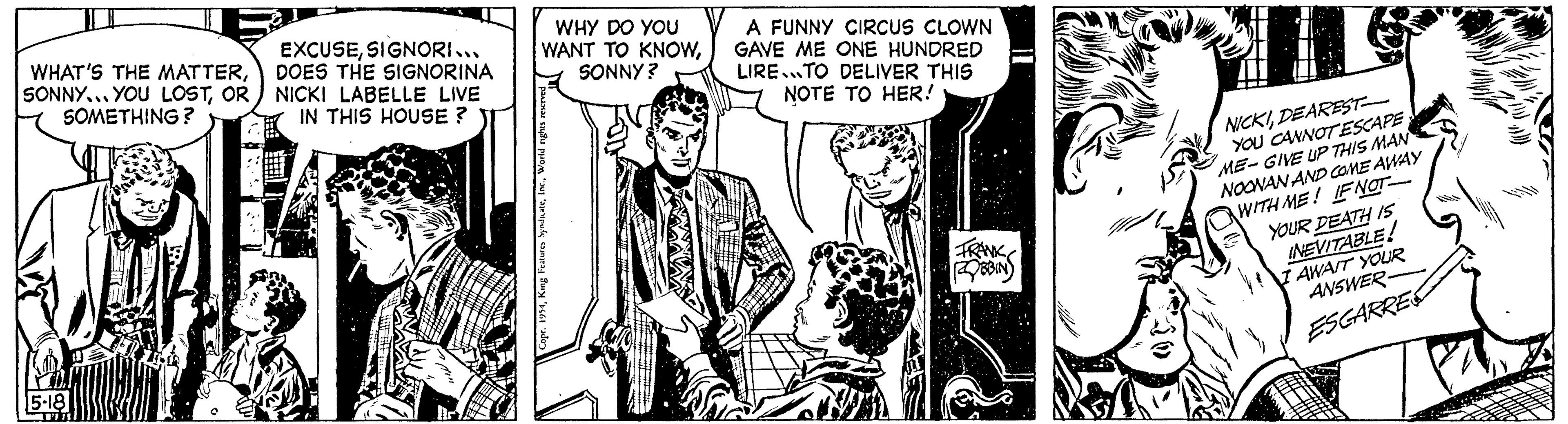 Fictional character OCR: WHAT'S THE MATTEROR SOMETHING? 15-18 LIL EXCUSESIGNORI... DOES THE SIGNORINA NICKI LABELLE LIVE IN THIS HOUSE? WHY DO YOU WANT TO KNOWSONNY? Copr. 1954World rights r A FUNNY CIRCUS CLOWN IGAVE ME ONE HUNDRED LIRE TO DELIVER THIS NOTE TO HER! BBIN NICKIDEAREST YOU CANNOTESCAPE ME-GIVE UP THIS MAN NOONAN AND COME AWAY WITH ME! IF NOT YOUR DEATH IS INEVITABLE! I AWAIT YOUR ANSWER- ESCARRE MATE WHAT'S THE MATTERSONNY ... YOU LOSTOR SOMETHING ? 15-18 LIL EXCUSESIGNORI ... DOES THE SIGNORINA NICKI LABELLE LIVE IN THIS HOUSE ? WHY DO YOU WANT TO KNOWSONNY ? Copr . 1954King Features SyndicateWorld rights r A FUNNY CIRCUS CLOWN IGAVE ME ONE HUNDRED LIRE TO DELIVER THIS NOTE TO HER ! BBIN NICKIDEAREST YOU CANNOTESCAPE ME - GIVE UP THIS MAN NOONAN AND COME AWAY WITH ME ! IF NOT YOUR DEATH IS INEVITABLE ! I AWAIT YOUR ANSWER ESCARRE MATE