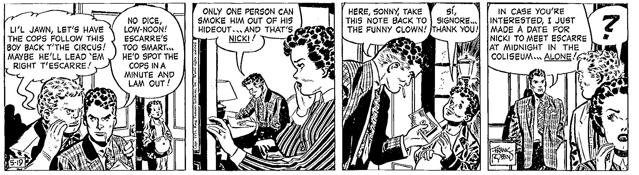 Comic book OCR: LI'L JAWNLET'S HAVE THE COPS FOLLOW THIS BOY BACK T'THE CIRCUS! MAYBE HE'LL LEAD `EM RIGHT T'ESCARRE! 5-19 NO DICELOW-NOON! ESCARRE'S TOO SMART... HE'D SPOT THE COPS IN A MINUTE AND LAM OUT! ONLY ONE PERSON CAN SMOKE HIM OUT OF HIS HIDEOUT... AND THAT'S NICK!! HERETHIS NOTE BACK TO SIGNORE.... THE FUNNY CLOWN! THANK YOU! IN CASE YOU'RE INTERESTEDI JUST MADE A DATE FOR NICKI TO MEET ESCARRE AT MIDNIGHT IN THE COLISEUM ALONE! FRANK ROBBIN ? LI'L JAWNLET'S HAVE THE COPS FOLLOW THIS BOY BACK T'THE CIRCUS ! MAYBE HE'LL LEAD ` EM RIGHT T'ESCARRE ! 5-19 NO DICELOW - NOON ! ESCARRE'S TOO SMART ... HE'D SPOT THE COPS IN A MINUTE AND LAM OUT ! ONLY ONE PERSON CAN SMOKE HIM OUT OF HIS HIDEOUT ... AND THAT'S NICK !! HERETAKE síTHIS NOTE BACK TO SIGNORE .... THE FUNNY CLOWN ! THANK YOU ! IN CASE YOU'RE INTERESTEDI JUST MADE A DATE FOR NICKI TO MEET ESCARRE AT MIDNIGHT IN THE COLISEUM ALONE ! FRANK ROBBIN ?