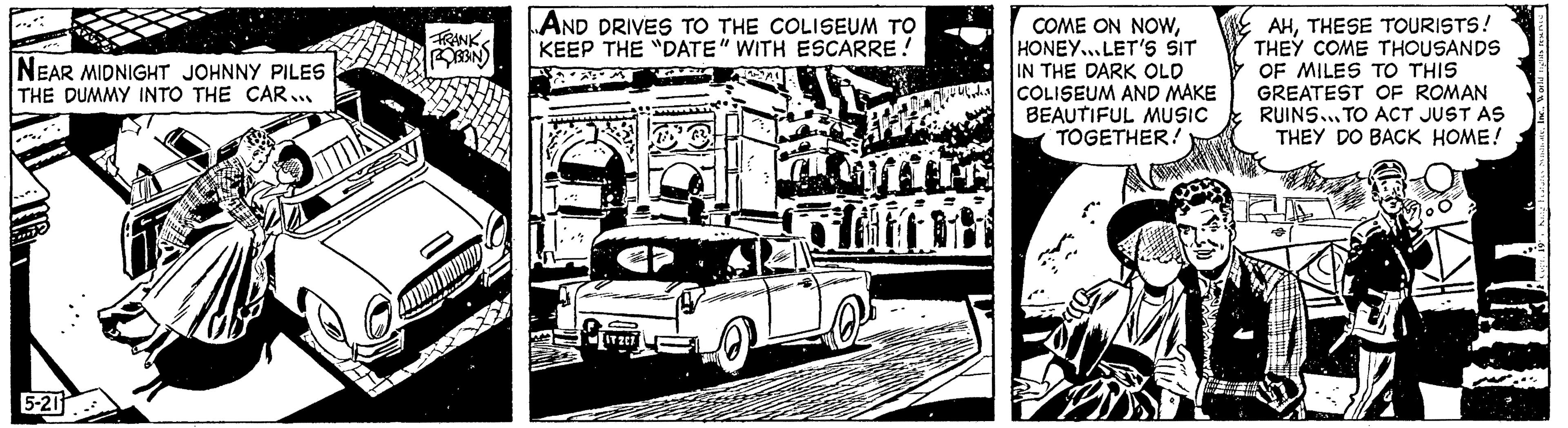 Art OCR: NEAR MIDNIGHT JOHNNY PILES THE DUMMY INTO THE CAR... 5-211 12 FRANK ROBBIN Amm AND DRIVES TO THE COLISEUM TO KEEP THE "DATE" WITH ESCARRE! ~AL Ulistes Slottet COME ON NOWHONEY... LET'S SIT IN THE DARK OLD COLISEUM AND MAKE BEAUTIFUL MUSIC TOGETHER! AHTHESE TOURISTS! THEY COME THOUSANDS OF MILES TO THIS GREATEST OF ROMAN RUINS... TO ACT JUST AS THEY DO BACK HOME! NEAR MIDNIGHT JOHNNY PILES THE DUMMY INTO THE CAR ... 5-211 12 FRANK ROBBIN Amm AND DRIVES TO THE COLISEUM TO KEEP THE " DATE " WITH ESCARRE ! ~ AL Ulistes Slottet COME ON NOWHONEY ... LET'S SIT IN THE DARK OLD COLISEUM AND MAKE BEAUTIFUL MUSIC TOGETHER ! AHTHESE TOURISTS ! THEY COME THOUSANDS OF MILES TO THIS GREATEST OF ROMAN RUINS ... TO ACT JUST AS THEY DO BACK HOME !