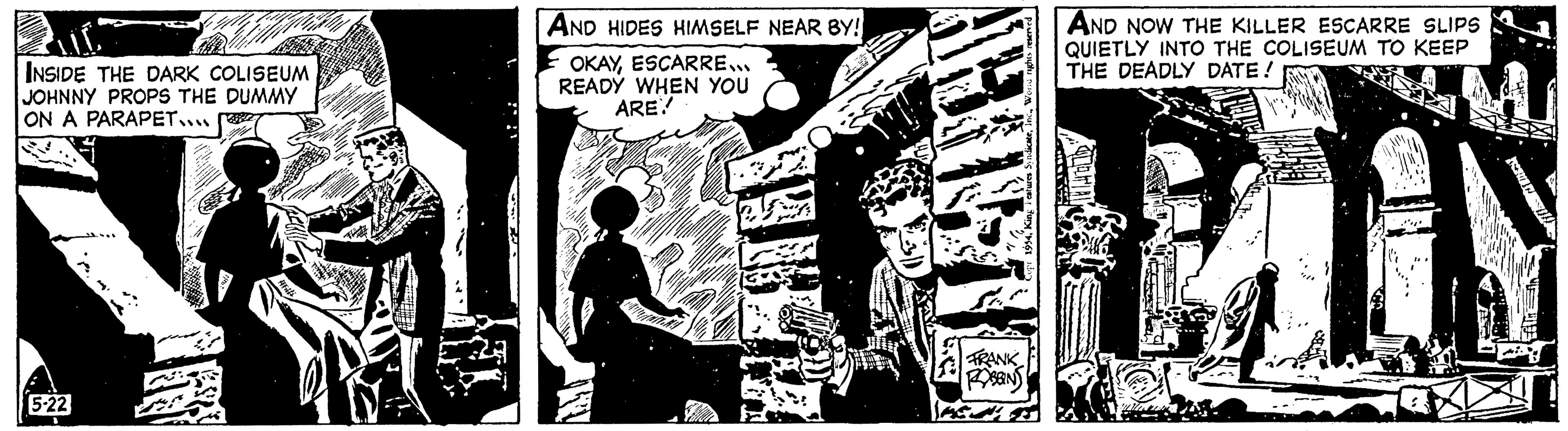 Visual arts OCR: AND HIDES HIMSELF NEAR BY! OKAYESCARRE... READY WHEN YOU ARE? NALLED INSIDE THE DARK COLISEUM JOHNNY PROPS THE DUMMY ON A PARAPET.... 5-22 FRANK ROBBINS AND NOW THE KILLER ESCARRE SLIPS QUIETLY INTO THE COLISEUM TO KEEP THE DEADLY DATE! AND HIDES HIMSELF NEAR BY ! OKAYESCARRE ... READY WHEN YOU ARE ? NALLED INSIDE THE DARK COLISEUM JOHNNY PROPS THE DUMMY ON A PARAPET .... 5-22 FRANK ROBBINS AND NOW THE KILLER ESCARRE SLIPS QUIETLY INTO THE COLISEUM TO KEEP THE DEADLY DATE !