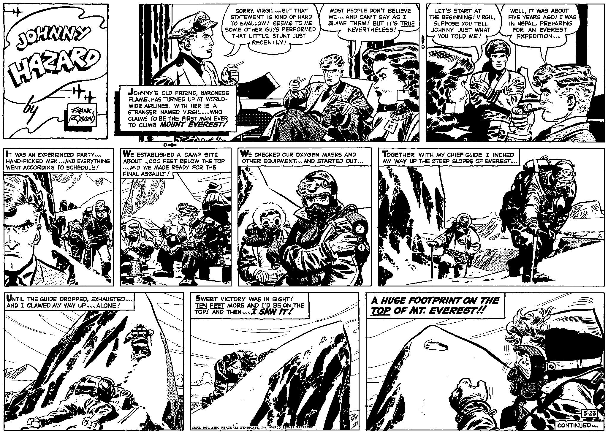 Line OCR: 4 JOHNNY HAZARD ## FRANK ROBBIN IT WAS AN EXPERIENCED PARTY... HAND-PICKED MEN AND EVERYTHING WENT ACCORDING TO SCHEDULE! SAB JOHNNY'S OLD FRIENDBARONESS FLAMEHAS TURNED UP AT WORLD- WIDE AIRLINES. WITH HER IS A STRANGER NAMED VIRGIL... WHO CLAIMS TO BE THE FIRST MAN EVER TO CLIMB MOUNT EVEREST! WE ESTABLISHED A CAMP SITE ABOUT 1000 FEET BELOW THE TOP AND WE MADE READY FOR THE FINAL ASSAULT! UNTIL THE GUIDE DROPPEDEXHAUSTED... AND I CLAWED MY WAY UP ALONE! 8 A SORRYVIRGIL BUT THAT STATEMENT IS KIND OF HARD TO SWALLOW! SEEMS TO ME SOME OTHER GUYS PERFORMED THAT LITTLE STUNT JUST RECENTLY! WE CHECKED OUR OXYGEN MASKS AND OTHER EQUIPMENT AND STARTED OUT... SWEET VICTORY WAS IN SIGHT! TEN FEET MORE AND I'D BE ON THE TOP! AND THEN I SAW IT! MOST PEOPLE DON'T BELIEVE ME AND CAN'T SAY AS I BLAME THEM! BUT IT'S TRUE NEVERTHELESS! COPR. 1964WORLD RIGHTS RESERVED. LET'S START AT THE BEGINNING! VIRGILSUPPOSE YOU TELL JOHNNY JUST WHAT YOU TOLD ME! WELLIT WAS ABOUT FIVE YEARS AGO! I WAS IN NEPALPREPARING FOR AN EVEREST EXPEDITION... TOGETHER WITH MY CHIEF GUIDE I INCHED MY WAY UP THE STEEP SLOPES OF EVEREST... A HUGE FOOTPRINT ON THE TOP OF MT. EVEREST!! 5-23 CONTINUED... 4 JOHNNY HAZARD ## FRANK ROBBIN IT WAS AN EXPERIENCED PARTY ... HAND - PICKED MEN AND EVERYTHING WENT ACCORDING TO SCHEDULE ! SAB JOHNNY'S OLD FRIENDBARONESS FLAMEHAS TURNED UP AT WORLD WIDE AIRLINES . WITH HER IS A STRANGER NAMED VIRGIL ... WHO CLAIMS TO BE THE FIRST MAN EVER TO CLIMB MOUNT EVEREST ! WE ESTABLISHED A CAMP SITE ABOUT 1000 FEET BELOW THE TOP AND WE MADE READY FOR THE FINAL ASSAULT ! UNTIL THE GUIDE DROPPEDEXHAUSTED ... AND I CLAWED MY WAY UP ALONE ! 8 A SORRYVIRGIL BUT THAT STATEMENT IS KIND OF HARD TO SWALLOW ! SEEMS TO ME SOME OTHER GUYS PERFORMED THAT LITTLE STUNT JUST RECENTLY ! WE CHECKED OUR OXYGEN MASKS AND OTHER EQUIPMENT AND STARTED OUT ... SWEET VICTORY WAS IN SIGHT ! TEN FEET MORE AND I'D BE ON THE TOP ! AND THEN I SAW IT ! MOST PEOPLE DON'T BELIEVE ME AND CAN'T SAY AS I BLAME THEM ! BUT IT'S TRUE NEVERTHELESS ! COPR . 1964KING FEATURES SYNDICATEWORLD RIGHTS RESERVED . LET'S START AT THE BEGINNING ! VIRGILSUPPOSE YOU TELL JOHNNY JUST WHAT YOU TOLD ME ! WELLIT WAS ABOUT FIVE YEARS AGO ! I WAS IN NEPALPREPARING FOR AN EVEREST EXPEDITION ... TOGETHER WITH MY CHIEF GUIDE I INCHED MY WAY UP THE STEEP SLOPES OF EVEREST ... A HUGE FOOTPRINT ON THE TOP OF MT . EVEREST !! 5-23 CONTINUED ...