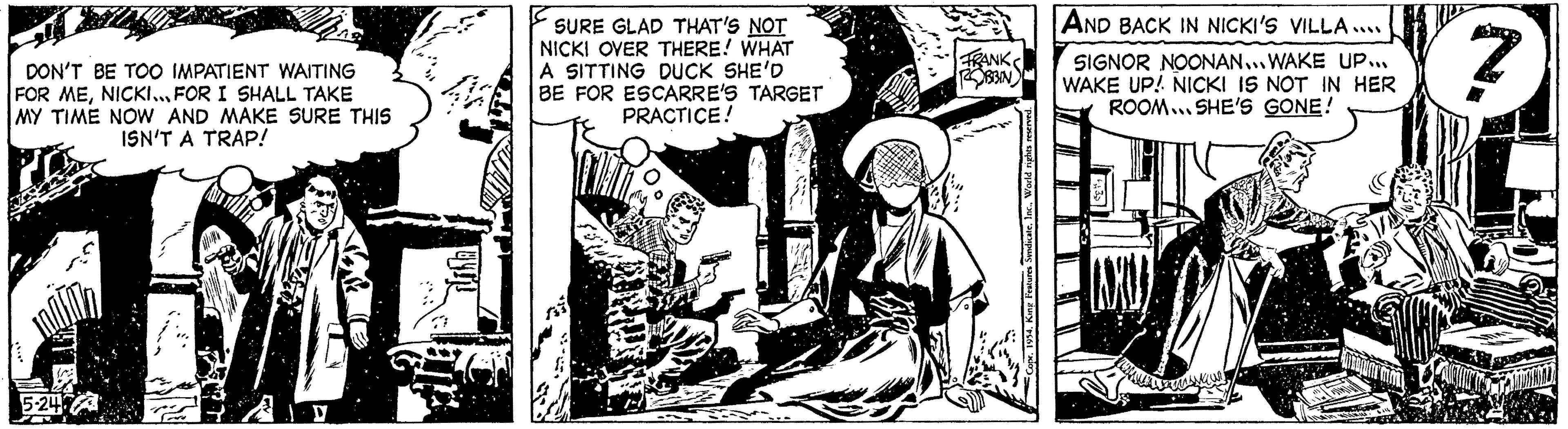Line art OCR: DON'T BE TOO IMPATIENT WAITING FOR MENICKI... FOR I SHALL TAKE MY TIME NOW AND MAKE SURE THIS ISN'T A TRAP! 5-247 SURE GLAD THAT'S NOT NICKI OVER THERE! WHAT A SITTING DUCK SHE'D BE FOR ESCARRE'S TARGET PRACTICE! FRANK ROBBIN AND BACK IN NICKI'S VILLA.... SIGNOR NOONAN...WAKE UP... WAKE UP! NICKI IS NOT IN HER ROOM SHE'S GONE! AMIDIWAL DON'T BE TOO IMPATIENT WAITING FOR MENICKI ... FOR I SHALL TAKE MY TIME NOW AND MAKE SURE THIS ISN'T A TRAP ! 5-247 SURE GLAD THAT'S NOT NICKI OVER THERE ! WHAT A SITTING DUCK SHE'D BE FOR ESCARRE'S TARGET PRACTICE ! FRANK ROBBIN AND BACK IN NICKI'S VILLA .... SIGNOR NOONAN ... WAKE UP ... WAKE UP ! NICKI IS NOT IN HER ROOM SHE'S GONE ! AMIDIWAL