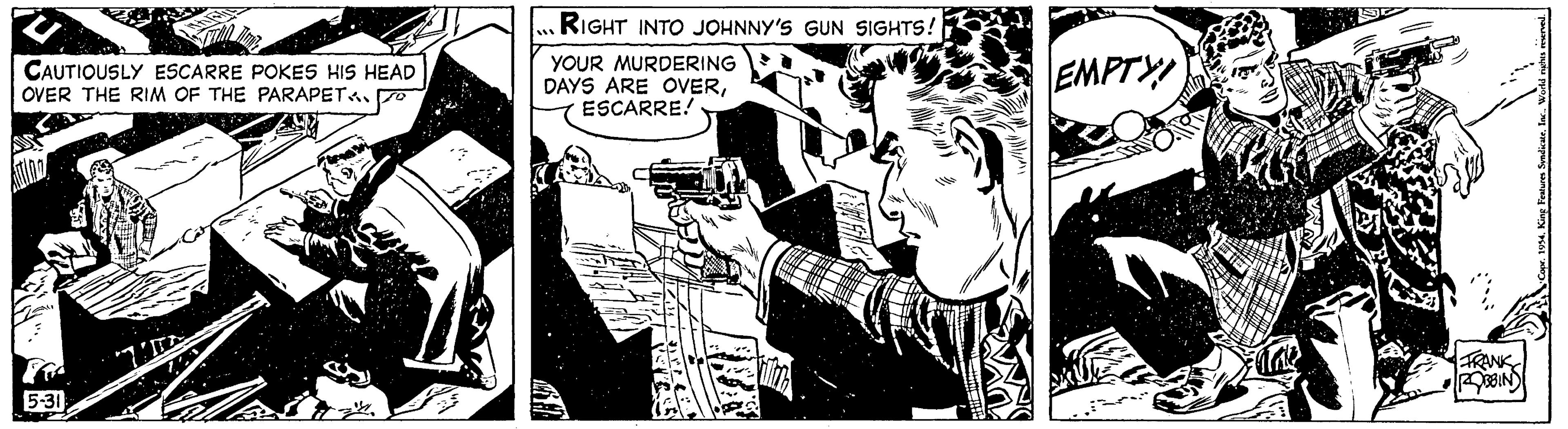 Fictional character OCR: CAUTIOUSLY ESCARRE POKES HIS HEAD OVER THE RIM OF THE PARAPETA TO 5-31 TE RIGHT INTO JOHNNY'S GUN SIGHTS! YOUR MURDERING DAYS ARE OVERESCARRE! EMPTY FRANK ROBBIN King Features Syndicate. CAUTIOUSLY ESCARRE POKES HIS HEAD OVER THE RIM OF THE PARAPETA TO 5-31 TE RIGHT INTO JOHNNY'S GUN SIGHTS ! YOUR MURDERING DAYS ARE OVERESCARRE ! EMPTY FRANK ROBBIN King Features Syndicate .