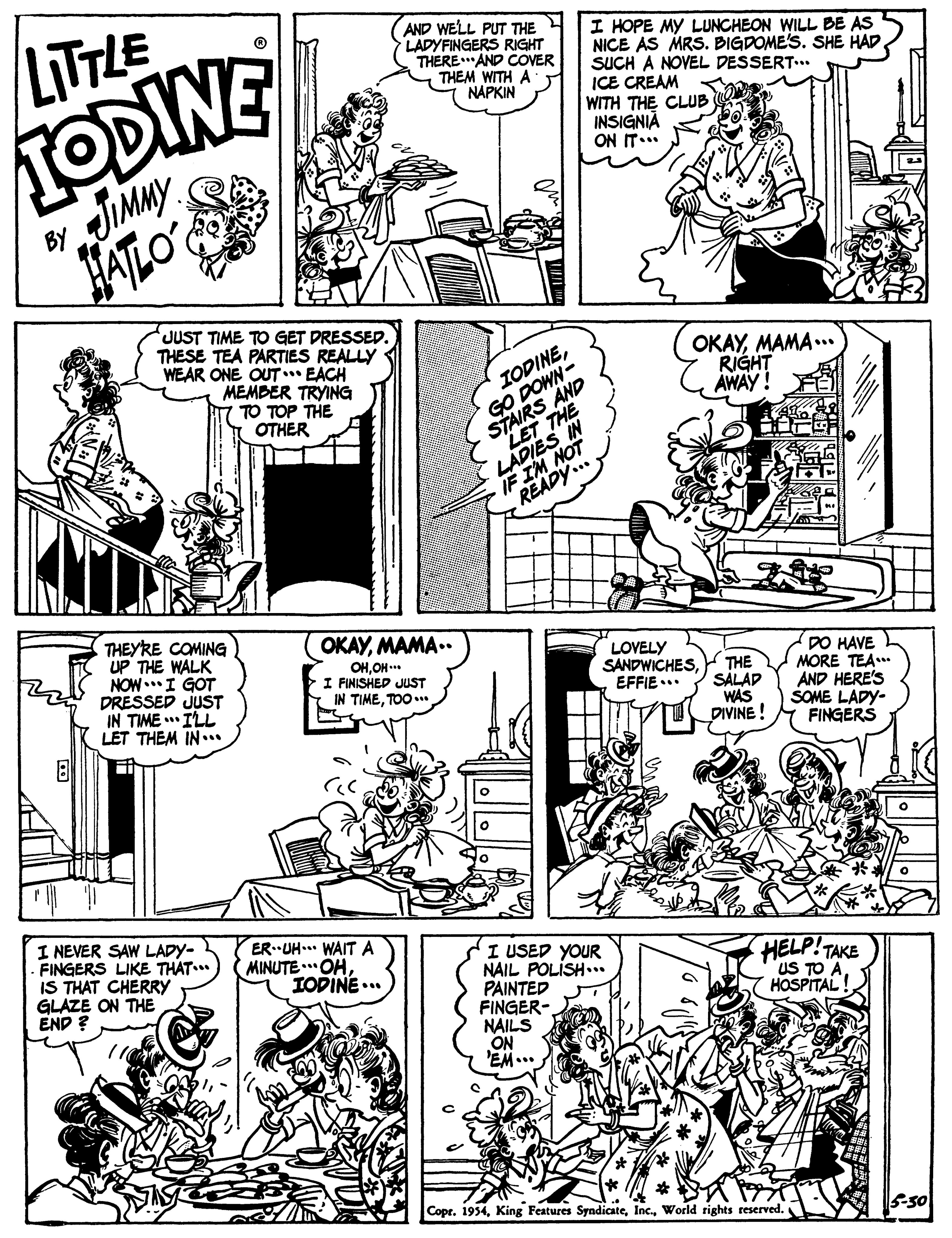 Parallel OCR: LITTLE TODINE AND WELL PUT THE LADYFINGERS RIGHT THERE.AND COVER THEM WITH A NAPKIN I HOPE MY LUNCHEON WILL BE AS NICE AS MRS. BIGDOME'S. SHE HAD SUCH A NOVEL DESSERT.. ICE CREAM WITH THE CLUB INSIGNIÀ ON IT... JIMMY HATLO BY JUST TIME TO GET PRESSED. THESE TEA PARTIES REALLY WEAR ONE OUT EACH MEMBER TRYING TO TOP THE OTHER IODINEGO DOWNR THE OKAYMAMA .. RIGHT AWAY ! STAIRS IF IM M THEYRE COMING UP THE WALK NOW..I GOT DRESSED JUST IN TIME ** ILL LET THEM IN.. OKAYMAMA.. OHOH.* I FINISHED JUST IN TIMETOO. LOVELY SANDWICHESEFFIE ... THE SÁLAD WAS DIVINE ! DO HAVE MORE TEA AND HERE'S SOME LADY- FINGERS I NEVER SAW LADY- FINGERS LIKE THAT.. IS THAT CHERRY GLAZE ON THE END ? ER UH. WAITA MINUTE ..OHIODINE... I USED YOUR NAIL POLISH... PAINTED FINGER- NAILS ON 'EM... HELP!TAKE US TO HOSPITAL! Copr. 1954World rights reserved. 5-50 LITTLE TODINE AND WELL PUT THE LADYFINGERS RIGHT THERE.AND COVER THEM WITH A NAPKIN I HOPE MY LUNCHEON WILL BE AS NICE AS MRS. BIGDOME'S. SHE HAD SUCH A NOVEL DESSERT.. ICE CREAM WITH THE CLUB INSIGNIÀ ON IT... JIMMY HATLO BY JUST TIME TO GET PRESSED. THESE TEA PARTIES REALLY WEAR ONE OUT EACH MEMBER TRYING TO TOP THE OTHER IODINEGO DOWNR THE OKAYMAMA .. RIGHT AWAY ! STAIRS IF IM M THEYRE COMING UP THE WALK NOW..I GOT DRESSED JUST IN TIME ** ILL LET THEM IN.. OKAYMAMA.. OHOH.* I FINISHED JUST IN TIMETOO. LOVELY SANDWICHESEFFIE ... THE SÁLAD WAS DIVINE ! DO HAVE MORE TEA AND HERE'S SOME LADY- FINGERS I NEVER SAW LADY- FINGERS LIKE THAT.. IS THAT CHERRY GLAZE ON THE END ? ER UH. WAITA MINUTE ..OHIODINE... I USED YOUR NAIL POLISH... PAINTED FINGER- NAILS ON 'EM... HELP!TAKE US TO HOSPITAL! Copr. 1954King Features SyndicateWorld rights reserved. 5-50