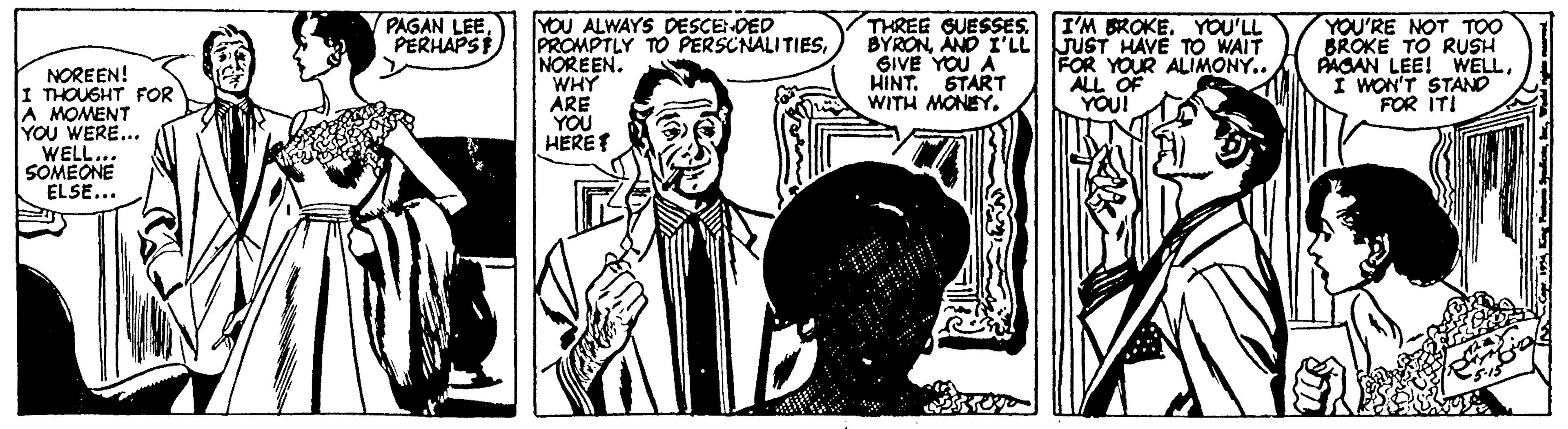 Comic book OCR: PAGAN LEEPERHAPSF I'M BROKE. YOU'LL YOU ALWAYS DESCE DED PROMPTLY TO PERSCNALITIESWHY ARE YOU HERET THREE GUESSES BYRONAND I'LL JUST HAVE TO WAIT SIVE YOU A HINT. START WITH MONEY. YOU'RE NOT TOO BROKE TO RUSH PAGAN LEE! WELLI WON'T STANO FOR ITI FOR YOUR ALIMONY.. ALL OF YOU! NOREEN! I THOUSHT FOR A MOMENT YOU WERE... WELL... SOMEONE ELSE... PAGAN LEEPERHAPSF I'M BROKE. YOU'LL YOU ALWAYS DESCE DED PROMPTLY TO PERSCNALITIESWHY ARE YOU HERET THREE GUESSES BYRONAND I'LL JUST HAVE TO WAIT SIVE YOU A HINT. START WITH MONEY. YOU'RE NOT TOO BROKE TO RUSH PAGAN LEE! WELLI WON'T STANO FOR ITI FOR YOUR ALIMONY.. ALL OF YOU! NOREEN! I THOUSHT FOR A MOMENT YOU WERE... WELL... SOMEONE ELSE...