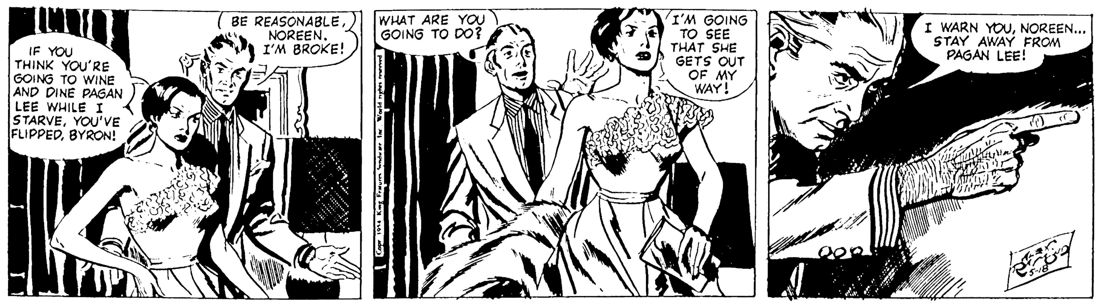 Monochrome OCR: WHAT ARE YOU GOING TO D0? IF YOU THINK YOU'RE GOING TO WINE AND DINE PAGAN LEE WHILE I STARVEYOU'VE FLIPPEDBYRON! BE REASONABLE NOREEN. I'M BROKE! I'M GOING TO SEE THÁT SHE GETS OUT OF MY WAY! I WARN YOUNOREEN... STAY AWAY FROM PAGAN LEE! WHAT ARE YOU GOING TO D0? IF YOU THINK YOU'RE GOING TO WINE AND DINE PAGAN LEE WHILE I STARVEYOU'VE FLIPPEDBYRON! BE REASONABLE NOREEN. I'M BROKE! I'M GOING TO SEE THÁT SHE GETS OUT OF MY WAY! I WARN YOUNOREEN... STAY AWAY FROM PAGAN LEE!
