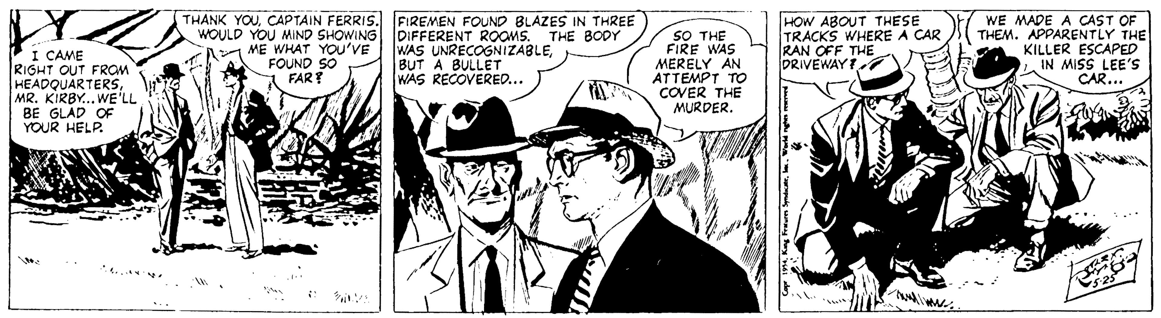 Font OCR: THANK YOUCAPTAIN FERRIS. WOULD YOU MIND SHOWING DIFFERENT ROOMS. THE BODY FIREMEN FOUND BLAZES IN THREE SO THE FIRE WAS MERELY AN ATTEMPT TO COVER THE MURDER. HOW ABOUT THESE TRACKS WHERE A CAR RAN OFF THE DRIVEWAY WE MADE A CAST OF THEM. APPARENTLY THE KILLER ESCAPEDIN MISS LEE'S CAR... ME WHAT YOU'VE FOUND SO FAR? WAS UNRECOGNIZABLEBUT A BULLET WAS RECOVERED... I CAME RIGHT OUT FROM HEADQUARTERSMR. KIRBY... WE'LL BE GLAD OF YOUR HELP. THANK YOUCAPTAIN FERRIS. WOULD YOU MIND SHOWING DIFFERENT ROOMS. THE BODY FIREMEN FOUND BLAZES IN THREE SO THE FIRE WAS MERELY AN ATTEMPT TO COVER THE MURDER. HOW ABOUT THESE TRACKS WHERE A CAR RAN OFF THE DRIVEWAY WE MADE A CAST OF THEM. APPARENTLY THE KILLER ESCAPEDIN MISS LEE'S CAR... ME WHAT YOU'VE FOUND SO FAR? WAS UNRECOGNIZABLEBUT A BULLET WAS RECOVERED... I CAME RIGHT OUT FROM HEADQUARTERSMR. KIRBY... WE'LL BE GLAD OF YOUR HELP.