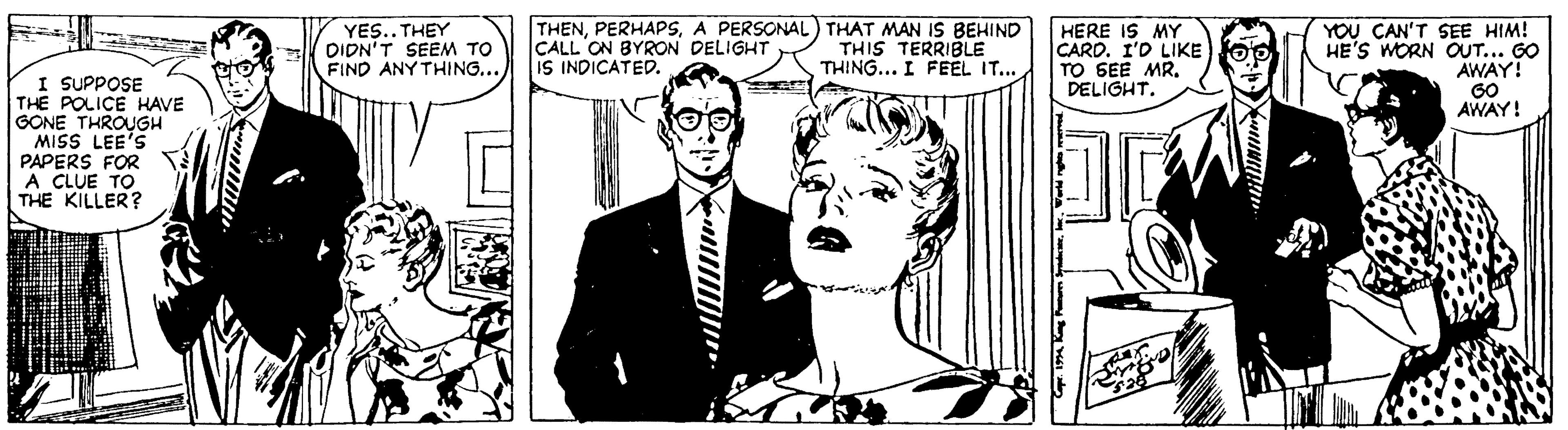 Interaction OCR: YES.. THEY DIDN'T SEEM TO FIND ANY THING.. THENA PERSONAL) THAT MAN IS BEHIND ÇALL ON BYRON DELIGHT IS INDICATED. HERE IS MY CARD. I'D LIKE)O0 TO SEE MR. DELIGHT. YOU CAN'T SEE HIM! HE'S WORN OUT... GO AWAY! G0 AWAY! THIS TERRIBLE THING... I FEEL IT... I SUPPOSE THE POLICE HAVE GONE THROUGH MISS LEE'S PAPERS FOR A CLUE TO THE KILLER? YES.. THEY DIDN'T SEEM TO FIND ANY THING.. THENA PERSONAL) THAT MAN IS BEHIND ÇALL ON BYRON DELIGHT IS INDICATED. HERE IS MY CARD. I'D LIKE)O0 TO SEE MR. DELIGHT. YOU CAN'T SEE HIM! HE'S WORN OUT... GO AWAY! G0 AWAY! THIS TERRIBLE THING... I FEEL IT... I SUPPOSE THE POLICE HAVE GONE THROUGH MISS LEE'S PAPERS FOR A CLUE TO THE KILLER?