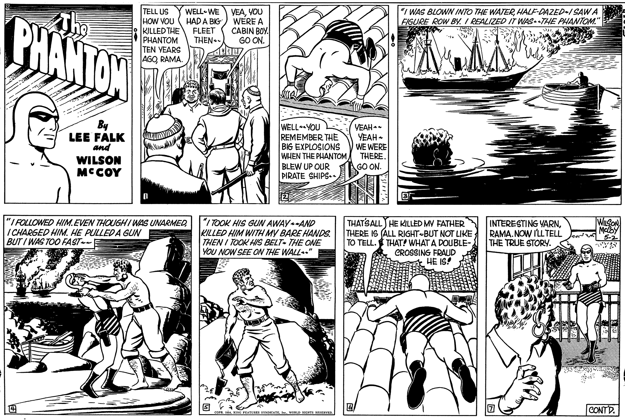 Style OCR: TELL US HOW YOU KILLED THE PHANTOM TEN YEARS AGORAMA. PHANTON WELL- WE HAD A BIG FLEET VEAYOU WÉRE A CABIN BOY. GO ON. "I WAS BLOWN INTO THE WATERHALF-DAZED-I SAWA FIGURE ROW BY. I REALIZED IT WAS.THE PHANTOM." THEN By LEE FALK and WILSON MCCOY WELL YOU REMEMBER THE BIG EXPLOSIONS WHEN THE PHANTOM BLEW UP OUR PIRATE SHIPS. VEAH YEAH- WE WERE THEREGO ON. "I FOLLOWED HIM.EVEN THOUGHIWAS UNARMED ICHARGED HIM. HE PULLED A GUN BUT I WAS TOO FAST-E "I TOOK HIS GUN AWAY-AND KILLED HIM WITH MY BARE HANDS. THEN I TOOK HIS BELT- THE ONE YOU NOW SEE ON THE WALL." THATSALL HE KILLED MY FATHER THERE IS (ALL RIGHT BUT NOT LIKE; TO TELL. THAT! WHAT A DOUBLE- CROSSING FRAUD HE IS! WILSON INTERESTING YARNRAMA. NOW I'LL TELL THE TRUE STORY. 5-2 TEATURES EYNCATKe. WORLD RICHTE ESERVED. CONTD. TELL US HOW YOU KILLED THE PHANTOM TEN YEARS AGORAMA. PHANTON WELL- WE HAD A BIG FLEET VEAYOU WÉRE A CABIN BOY. GO ON. "I WAS BLOWN INTO THE WATERHALF-DAZED-I SAWA FIGURE ROW BY. I REALIZED IT WAS.THE PHANTOM." THEN By LEE FALK and WILSON MCCOY WELL YOU REMEMBER THE BIG EXPLOSIONS WHEN THE PHANTOM BLEW UP OUR PIRATE SHIPS. VEAH YEAH- WE WERE THEREGO ON. "I FOLLOWED HIM.EVEN THOUGHIWAS UNARMED ICHARGED HIM. HE PULLED A GUN BUT I WAS TOO FAST-E "I TOOK HIS GUN AWAY-AND KILLED HIM WITH MY BARE HANDS. THEN I TOOK HIS BELT- THE ONE YOU NOW SEE ON THE WALL." THATSALL HE KILLED MY FATHER THERE IS (ALL RIGHT BUT NOT LIKE; TO TELL. THAT! WHAT A DOUBLE- CROSSING FRAUD HE IS! WILSON INTERESTING YARNRAMA. NOW I'LL TELL THE TRUE STORY. 5-2 TEATURES EYNCATKe. WORLD RICHTE ESERVED. CONTD.
