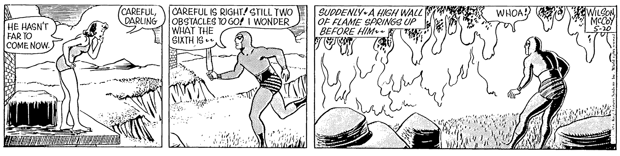 Line OCR: CAREFULDARLING CAREFUL IS RIGHT! STILL TWO OBSTACLES TO GO! I WONDER WHAT THE SIXTH IS SUDDENLY A HIGH WALL OF FLAME SPRINGS UP BEFORE HIM. dWILSON MCCOY S-20 WHOA! ) HE HASN'T FAR TO COME NOW. CAREFULDARLING CAREFUL IS RIGHT! STILL TWO OBSTACLES TO GO! I WONDER WHAT THE SIXTH IS SUDDENLY A HIGH WALL OF FLAME SPRINGS UP BEFORE HIM. dWILSON MCCOY S-20 WHOA! ) HE HASN'T FAR TO COME NOW.