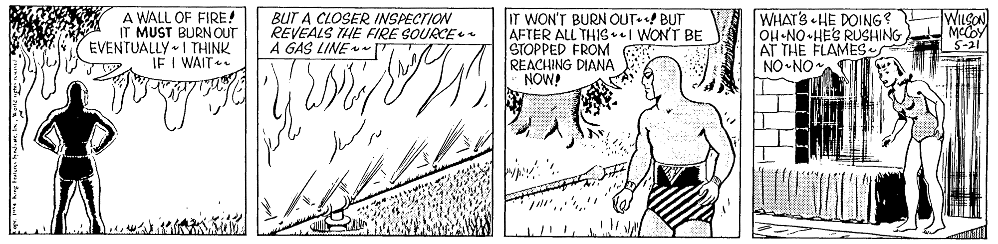 Line OCR: WILSON A WALL OF FIRE! IT MUST BURNOUT EVENTUALLY I THINK IE I WAIT. BUT A CLOSER INSPECTION REVEALS THE FIRE SOURCE ee A GAS LINE IT WON'T BURN OUT BUT AFTER ALL THISI WON'T BE STOPPED FROM REACHING DIANA NOW! WHAT'S HE DOING? OH NO HES RUSHING AT THE FLAMES. NO NO MCCOY S-21 WILSON A WALL OF FIRE! IT MUST BURNOUT EVENTUALLY I THINK IE I WAIT. BUT A CLOSER INSPECTION REVEALS THE FIRE SOURCE ee A GAS LINE IT WON'T BURN OUT BUT AFTER ALL THISI WON'T BE STOPPED FROM REACHING DIANA NOW! WHAT'S HE DOING? OH NO HES RUSHING AT THE FLAMES. NO NO MCCOY S-21