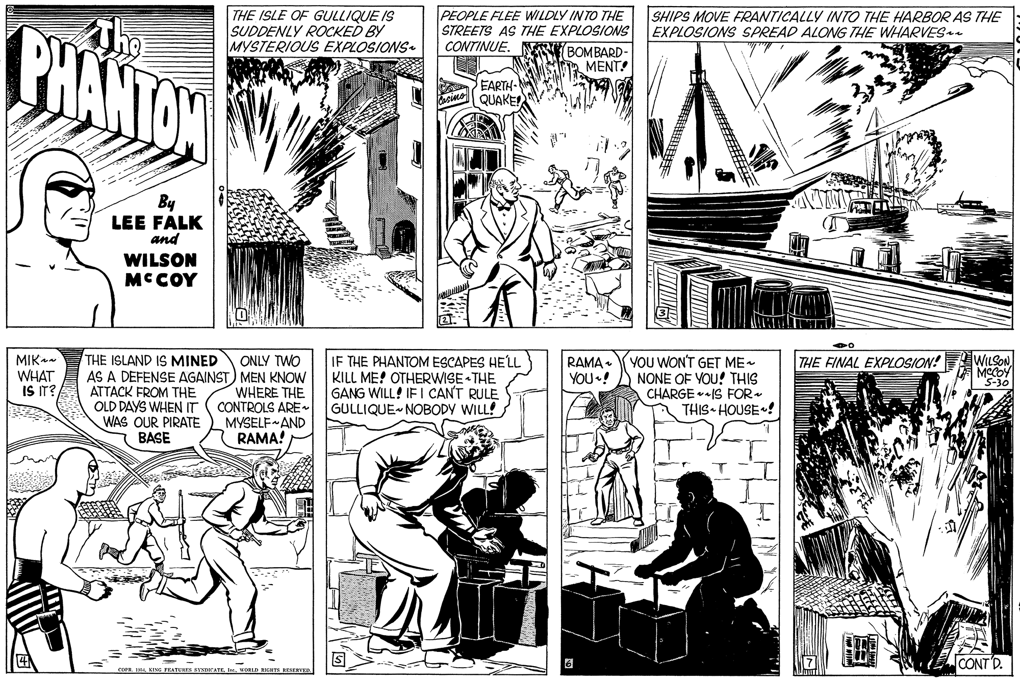Art OCR: PHANTON THE ISLE OF GULLIQUE IS SUDDENLY ROCKED BY MYSTERIOUS EXPLOSIONS PEOPLE FLEE WILDLY INTO THE STREETS AS THE EXPLOSIONS CONTINUE. N BOMBARD- a MENT! SHIPS MOVE FRANTICALLY INTO THE HARBOR AS THE EXPLOSIONS SPREAD ALONG THE WHARVES a EARTH- QUAKE! By LEE FALK and WILSON MCCOY MIK WHAT IS IT? THE ISLAND IS MINED ONLY TWO AS A DEFENSE AGAINST) MEN KNOW WHERE THE CONTROLS ARE MYSELF AND RAMA! IF THE PHANTOM ESCAPES HELL KILL ME! OTHERWISE THE GANG WILL! IE I CAN'T RULE GULLIQUE NOBODY WILL! YOU WON'T GET ME- NONE OF YOU! THIS CHARGE IS FOR- THIS HOUSE! WILSON MCCOY "S-30 THE FINAL EXPLOSION! RAMA . YOU•! ATTACK FROM THE OLD DAYS WHEN IT WAS OUR PIRATE BASE CONT'D. mE ING FEATURES SENDOCATE. I. WOLD NIGHTS RESERTED H. IN PHANTON THE ISLE OF GULLIQUE IS SUDDENLY ROCKED BY MYSTERIOUS EXPLOSIONS PEOPLE FLEE WILDLY INTO THE STREETS AS THE EXPLOSIONS CONTINUE. N BOMBARD- a MENT! SHIPS MOVE FRANTICALLY INTO THE HARBOR AS THE EXPLOSIONS SPREAD ALONG THE WHARVES a EARTH- QUAKE! By LEE FALK and WILSON MCCOY MIK WHAT IS IT? THE ISLAND IS MINED ONLY TWO AS A DEFENSE AGAINST) MEN KNOW WHERE THE CONTROLS ARE MYSELF AND RAMA! IF THE PHANTOM ESCAPES HELL KILL ME! OTHERWISE THE GANG WILL! IE I CAN'T RULE GULLIQUE NOBODY WILL! YOU WON'T GET ME- NONE OF YOU! THIS CHARGE IS FOR- THIS HOUSE! WILSON MCCOY "S-30 THE FINAL EXPLOSION! RAMA . YOU•! ATTACK FROM THE OLD DAYS WHEN IT WAS OUR PIRATE BASE CONT'D. mE ING FEATURES SENDOCATE. I. WOLD NIGHTS RESERTED H. IN