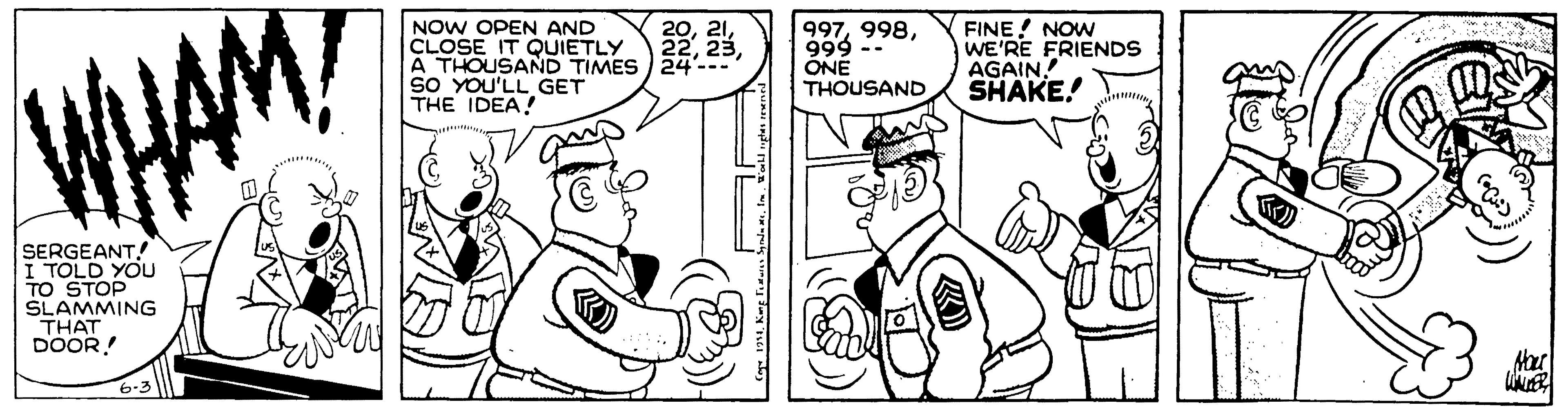 Comics OCR: NOW OPEN AND CLOSE IT QUIETLY À THOUSAND TIMES 24'--- SO YOU'LL GET THE IDEA! 997999 -- ONE THOUSAND FINE! NOW WE'RE FRIENDS AGAIN! SHAKE! WHAM SERGEANT! TOLD YOU TO STOP SLAMMING THAT DOOR! 6-3 NOW OPEN AND CLOSE IT QUIETLY À THOUSAND TIMES 24'--- SO YOU'LL GET THE IDEA! 997999 -- ONE THOUSAND FINE! NOW WE'RE FRIENDS AGAIN! SHAKE! WHAM SERGEANT! TOLD YOU TO STOP SLAMMING THAT DOOR! 6-3