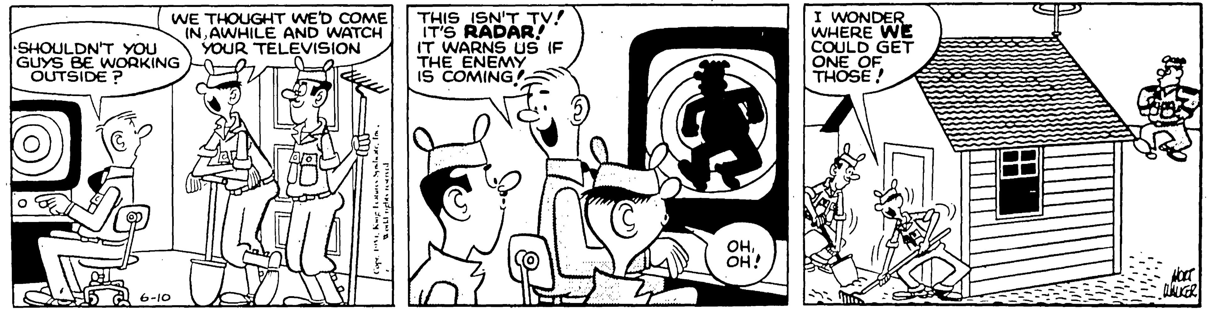 Machine OCR: SHOULDN'T YOU GUYS BE WORKING OUTSIDE ? WE THOUGHT WED COME INAWHILE AND WATCH YOUR TELEVISION THIS ISN'T TV! IT'S RADAR IT WARNS US IF THE ENEMY IS COMING I WONDER WHERE WE COULD GET ONE OF THOSE ! OHOH! 5 a 6-10 (O) SHOULDN'T YOU GUYS BE WORKING OUTSIDE ? WE THOUGHT WED COME INAWHILE AND WATCH YOUR TELEVISION THIS ISN'T TV! IT'S RADAR IT WARNS US IF THE ENEMY IS COMING I WONDER WHERE WE COULD GET ONE OF THOSE ! OHOH! 5 a 6-10 (O)