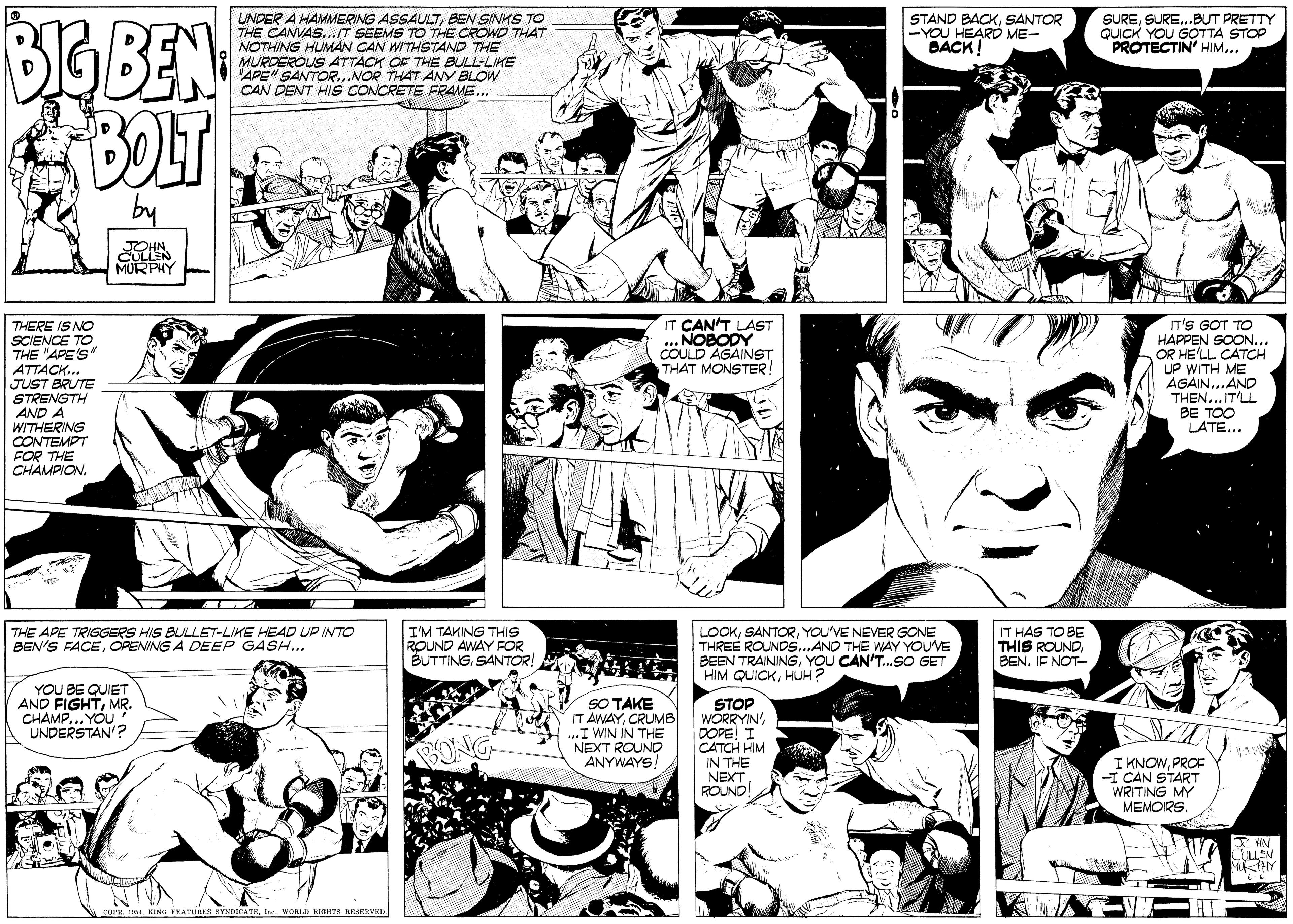 Font OCR: BGBEN BOLT UNDER A HAMMERING ASSAULTBEN SINHS TO THE CANVAS...IT SEEMS TO THE CROWD THAT NOTHING HUMAN CAN WITHSTAND THE MURDEROUS ATTACK OF THE BULL-LIKE APEN SANTOR..NOR THAT ANY BLOW CAN DENT HIS CONCRETE FRAME.. STAND BACKSANTOR -YOU HEARD ME- BACK! SURESURE..BUT PRETTY QUICK YOU GOTTA STOP PROTECTIN' HIM... by JOHN CULLEN MURPHY IT CAN'T LAST NOBODY COULD AGAINST THAT MONSTER! THERE IS NO SCIENCE TO THE "APE'S" ATTACK.. JUST BRUTE STRENGTH AND A WITHERING CONTEMPT FOR THE CHAMPION. IT'S GOT TO HAPPEN SOON... OR HE'LL CATCH UP WITH ME AGAIN...AND THEN...IT'LL BE TOO LATE... THE APE TRIGGERS HIS BULLET-LIKE HEAD UP INTO BEN'S FACEOPENING A DEEP GASH... I'M TAKING THIS ROUND AWAY FOR BUTTINGSANTOR! LOOKYOU'VE NEVER GONE THREE ROUNDS.AND THE WAY YOU'VE BEEN TRAININGYOU CAN'T.SO GET IT HAS TO BE THIS ROUNDBEN. IF NOT- CAT HIM QUICKHUH? YOU BE QUIET AND FIGHTMR. CHAMP... YOU UNDERSTAN'? SO TAKE IT AWAYCRUMB ...I WIN IN THE NEXT ROUND ANYWAYS STOP WORRYIN'DOPE! I CATCH HIM IN THE NEXT ROUND! BONG I KNOWPROE -I CAN START WRITING MY MEMOIRS. LEN MKTHY COPR 61WORLI KHTS RESERVED BGBEN BOLT UNDER A HAMMERING ASSAULTBEN SINHS TO THE CANVAS...IT SEEMS TO THE CROWD THAT NOTHING HUMAN CAN WITHSTAND THE MURDEROUS ATTACK OF THE BULL-LIKE APEN SANTOR..NOR THAT ANY BLOW CAN DENT HIS CONCRETE FRAME.. STAND BACKSANTOR -YOU HEARD ME- BACK! SURESURE..BUT PRETTY QUICK YOU GOTTA STOP PROTECTIN' HIM... by JOHN CULLEN MURPHY IT CAN'T LAST NOBODY COULD AGAINST THAT MONSTER! THERE IS NO SCIENCE TO THE "APE'S" ATTACK.. JUST BRUTE STRENGTH AND A WITHERING CONTEMPT FOR THE CHAMPION. IT'S GOT TO HAPPEN SOON... OR HE'LL CATCH UP WITH ME AGAIN...AND THEN...IT'LL BE TOO LATE... THE APE TRIGGERS HIS BULLET-LIKE HEAD UP INTO BEN'S FACEOPENING A DEEP GASH... I'M TAKING THIS ROUND AWAY FOR BUTTINGSANTOR! LOOKYOU'VE NEVER GONE THREE ROUNDS.AND THE WAY YOU'VE BEEN TRAININGYOU CAN'T.SO GET IT HAS TO BE THIS ROUNDBEN. IF NOT- CAT HIM QUICKHUH? YOU BE QUIET AND FIGHTMR. CHAMP... YOU UNDERSTAN'? SO TAKE IT AWAYCRUMB ...I WIN IN THE NEXT ROUND ANYWAYS STOP WORRYIN'DOPE! I CATCH HIM IN THE NEXT ROUND! BONG I KNOWPROE -I CAN START WRITING MY MEMOIRS. LEN MKTHY COPR 61KING FEATURIS SYNDICATEWORLI KHTS RESERVED