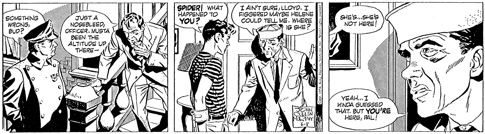 Style OCR: I AIN'T SURELLOYD. I FIGGERED MAYBE HELENE COULD TELL ME. WHERE IS SHE? SPIDERI WHAT HAPPENED TO SOMETHING WRONGBUD? JUST A NOSEBLEEDOFFICER. MUSTA BEEN THE ALTITUDE UPTHERE- SHE'S..SHE'S NOT HERE YOU? YEAH..I KINDA GUESSED THAT. BUT YOU'RE HEREPAL! MRPHY 6-8 I AIN'T SURELLOYD. I FIGGERED MAYBE HELENE COULD TELL ME. WHERE IS SHE? SPIDERI WHAT HAPPENED TO SOMETHING WRONGBUD? JUST A NOSEBLEEDOFFICER. MUSTA BEEN THE ALTITUDE UPTHERE- SHE'S..SHE'S NOT HERE YOU? YEAH..I KINDA GUESSED THAT. BUT YOU'RE HEREPAL! MRPHY 6-8