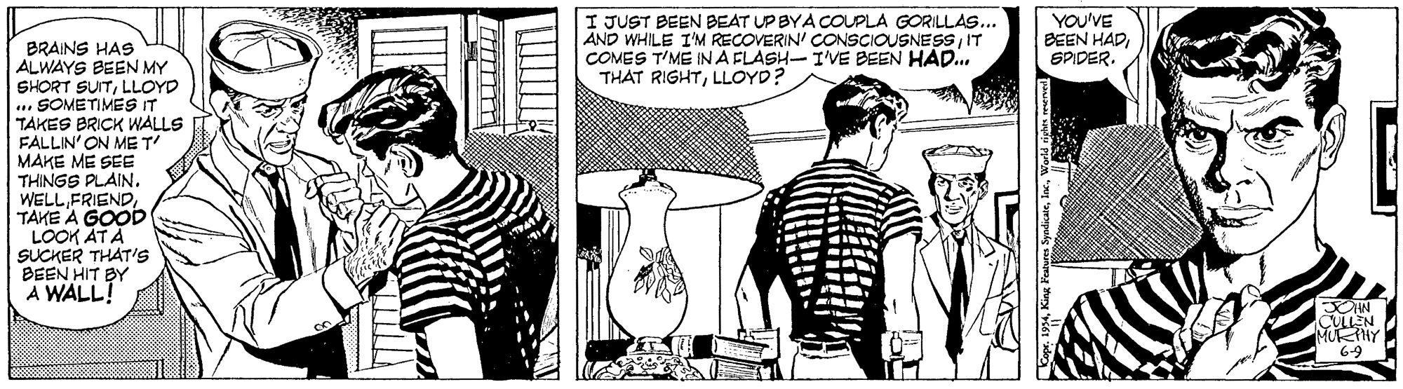 Style OCR: I JUST BEEN BEAT UP BYA COUPLA GORILLAS... AND WHILE I'M RECOVERIN' CONSCIOUSNESS IT COMES T'ME IN A FLASH-I'VE BEEN HAD... THAT RIGHTLLOYD? YOU'VE BEEN HADSPIDER. BRAINS HAS ALWAYS BEEN MY SHORT SUITLLOYD ... SOMETIMES IT TAKES BRICK WALLS FALLIN' ON ME T MAKE ME SEE THINGS PLAIN. WELL FRIENDTAKE A GOOD LOOK AT A SUCKER THAT'S BEEN HIT BY A WALL! CULLEN MURTHY 69 I JUST BEEN BEAT UP BYA COUPLA GORILLAS... AND WHILE I'M RECOVERIN' CONSCIOUSNESS IT COMES T'ME IN A FLASH-I'VE BEEN HAD... THAT RIGHTLLOYD? YOU'VE BEEN HADSPIDER. BRAINS HAS ALWAYS BEEN MY SHORT SUITLLOYD ... SOMETIMES IT TAKES BRICK WALLS FALLIN' ON ME T MAKE ME SEE THINGS PLAIN. WELL FRIENDTAKE A GOOD LOOK AT A SUCKER THAT'S BEEN HIT BY A WALL! CULLEN MURTHY 69