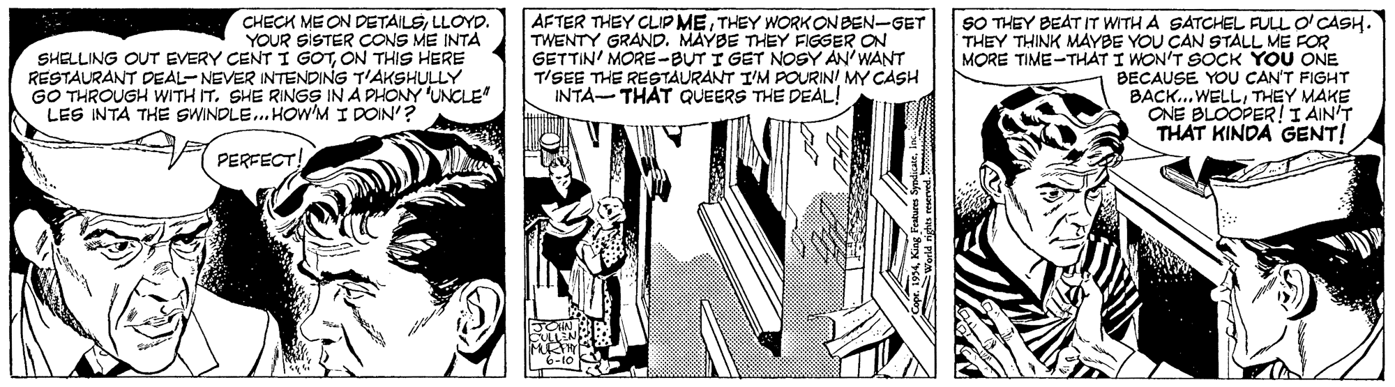 Fictional character OCR: CHECK ME ON DETAILSLLOYD. YOUR SISTER CONS ME INTA SHELLING OUT EVERY CENT I GOTON THIS HERE RESTAURANT DEAL-NEVER INTENDING T'AKSHULLY GO THROUGH WITH IT. SHE RINGS IN A PHONY 'UNCLE" AFTER THEY CLIP METHEY WORKONBEN-GET TWENTY GRAND. MAYBE THEY FIGGER ON GETTIN' MORE-BUT I GET NOSY AN'WANT T/SEE THE RESTAURANT I'M POURIN! MY CASH INTA-THAT QUEERS THE DEAL! SO THEY BEAT IT WITH A SATCHEL FULL O'CASH. THEY THINK MAYBE YOU CAN STALL ME FOR MORE TIME-THAT I WON'T SOCK YOU ONE BECAUSE YOU CAN'T FIGHT BACK...WELLTHEY MAKE ONE BLOOPER!I AIN'T THAT KINDA GENT! LES INTA THE SWINDLE. HOW'M I DOIN'? PERFECT! CHECK ME ON DETAILSLLOYD. YOUR SISTER CONS ME INTA SHELLING OUT EVERY CENT I GOTON THIS HERE RESTAURANT DEAL-NEVER INTENDING T'AKSHULLY GO THROUGH WITH IT. SHE RINGS IN A PHONY 'UNCLE" AFTER THEY CLIP METHEY WORKONBEN-GET TWENTY GRAND. MAYBE THEY FIGGER ON GETTIN' MORE-BUT I GET NOSY AN'WANT T/SEE THE RESTAURANT I'M POURIN! MY CASH INTA-THAT QUEERS THE DEAL! SO THEY BEAT IT WITH A SATCHEL FULL O'CASH. THEY THINK MAYBE YOU CAN STALL ME FOR MORE TIME-THAT I WON'T SOCK YOU ONE BECAUSE YOU CAN'T FIGHT BACK...WELLTHEY MAKE ONE BLOOPER!I AIN'T THAT KINDA GENT! LES INTA THE SWINDLE. HOW'M I DOIN'? PERFECT!