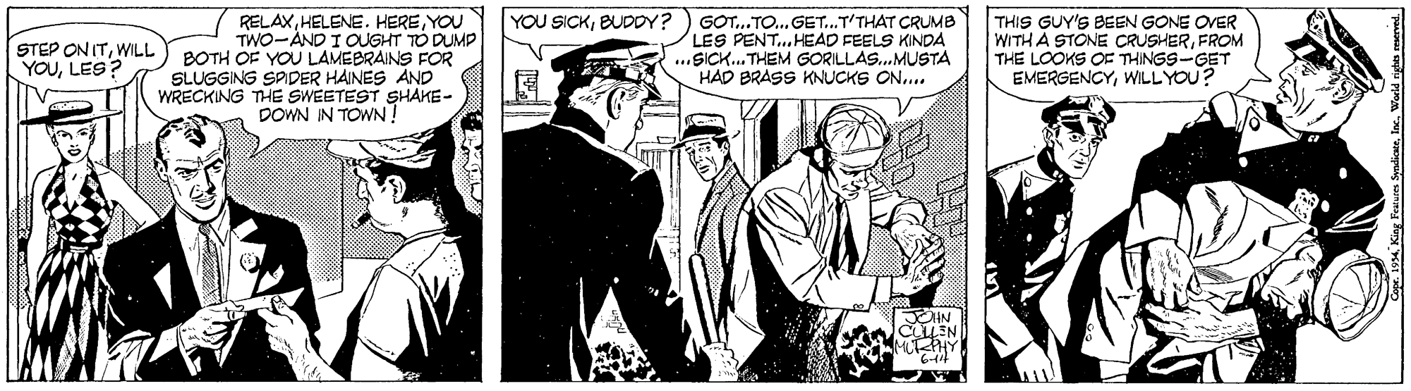 Monochrome OCR: GOT.. TO... GET.T'THAT CRUMB LES PENT. HEAD FEELS KINDA ...SICK. THEM GORILLAS.MUSTA HAD BRASS KNUCKS ON.... YOU SICKBUDDY? RELAXYOU TWO-AND I OUGHT TO DUMP BOTH OF YOU LAMEBRAINS FOR SLUGGING SPDER HAINES AND WRECKING THE SWEETEST SHAKE- DOWN IN TOWN THIS GUY'S BEEN GONE OVER WITH A STONE CRUSHERFROM THE LOOKS OE THINGS-GET EMERGENCYWILLYOU? STEP ON ITWILL YOULES? ? CLEN King Pesures SyndicseIc. World ri GOT.. TO... GET.T'THAT CRUMB LES PENT. HEAD FEELS KINDA ...SICK. THEM GORILLAS.MUSTA HAD BRASS KNUCKS ON.... YOU SICKBUDDY? RELAXHELENE. HEREYOU TWO-AND I OUGHT TO DUMP BOTH OF YOU LAMEBRAINS FOR SLUGGING SPDER HAINES AND WRECKING THE SWEETEST SHAKE- DOWN IN TOWN THIS GUY'S BEEN GONE OVER WITH A STONE CRUSHERFROM THE LOOKS OE THINGS-GET EMERGENCYWILLYOU? STEP ON ITWILL YOULES? ? CLEN King Pesures SyndicseIc. World ri