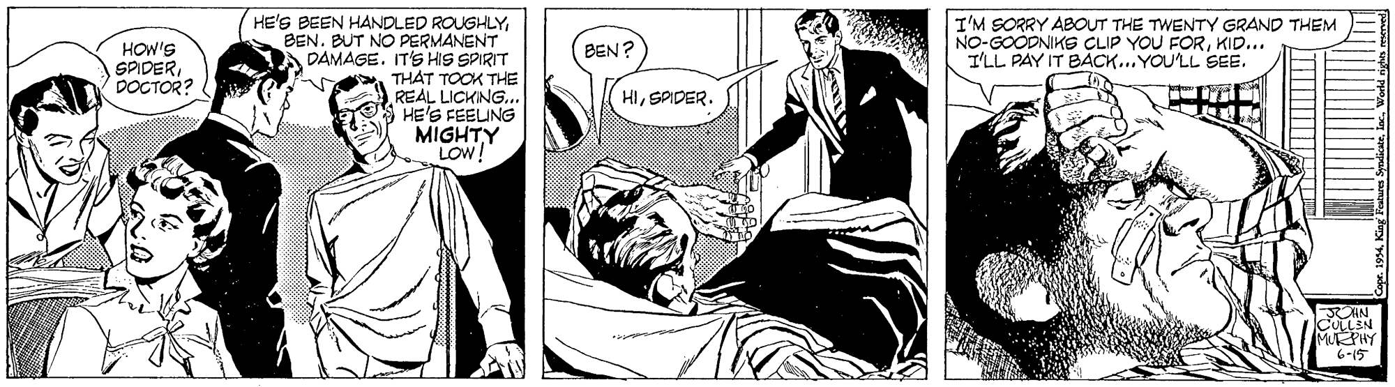 Humour OCR: I'M SORRY ABOUT THE TWENTY GRAND THEM NO-GOODNIKS CLIP YOU FORKID... I'LL PAY IT BÁCK...YOU'LL SEE. HE'S BEEN HANDLED ROUGHLYBEN. BUT NO PERMANENT A DAMAGE. IT'S HIS SPIRIT THAT TOOK THE REAL LICKING.. HE'S FEELING MIGHTY LOW! HOW'S SPIDERDOCTOR? BEN? HISPIDER. AN CULLEN MURPHY 6-15 I'M SORRY ABOUT THE TWENTY GRAND THEM NO-GOODNIKS CLIP YOU FORKID... I'LL PAY IT BÁCK...YOU'LL SEE. HE'S BEEN HANDLED ROUGHLYBEN. BUT NO PERMANENT A DAMAGE. IT'S HIS SPIRIT THAT TOOK THE REAL LICKING.. HE'S FEELING MIGHTY LOW! HOW'S SPIDERDOCTOR? BEN? HISPIDER. AN CULLEN MURPHY 6-15