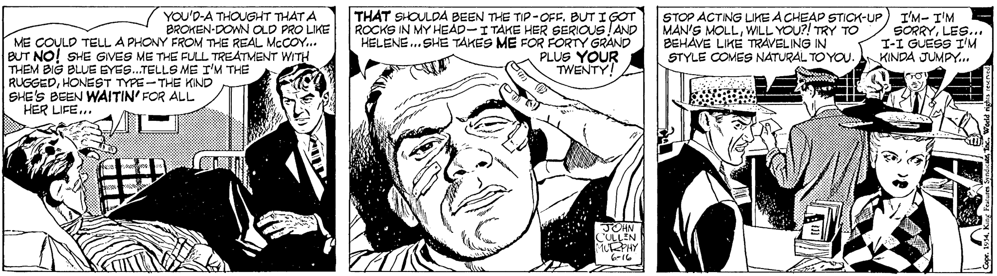Jaw OCR: THAT SHOULDA BEEN THE TIP-OFF. BUT I GOT ROCKS IN MY HEAD-I TAKE HER SERIOUS!AND HELENE.. SHE TAKES ME FOR FORTY GRAND PLUS YOUR TWENTY!A I'M- T'M SORRYLES.. I-I GUESS I'M KINDA JUMPY. YOU'D-A THOUGHT THAT A BROKEN-DONN OLD PRO LIKE STOP ACTING LIKE A CHEAP STICK-UP MAN'S MOLLWILL YOU?! TRY TO BEHAVE LIKE TRAVELING IN STYLE COMES NATURAL TO YOU. ME COULD TELL A PHONY FROM THE REAL MCCOY... BUT NO! SHE GIVES ME THE FULL TREATMENT WITH THEM BIG BLUE EYES..TELLS ME I'M THE RUGGEDHONEST TYPE-THE KIND SHE'S BEEN WAITIN' FOR ALL HER LIFE... JOHN COLLEN 6-16 THAT SHOULDA BEEN THE TIP-OFF. BUT I GOT ROCKS IN MY HEAD-I TAKE HER SERIOUS!AND HELENE.. SHE TAKES ME FOR FORTY GRAND PLUS YOUR TWENTY!A I'M- T'M SORRYLES.. I-I GUESS I'M KINDA JUMPY. YOU'D-A THOUGHT THAT A BROKEN-DONN OLD PRO LIKE STOP ACTING LIKE A CHEAP STICK-UP MAN'S MOLLWILL YOU?! TRY TO BEHAVE LIKE TRAVELING IN STYLE COMES NATURAL TO YOU. ME COULD TELL A PHONY FROM THE REAL MCCOY... BUT NO! SHE GIVES ME THE FULL TREATMENT WITH THEM BIG BLUE EYES..TELLS ME I'M THE RUGGEDHONEST TYPE-THE KIND SHE'S BEEN WAITIN' FOR ALL HER LIFE... JOHN COLLEN 6-16
