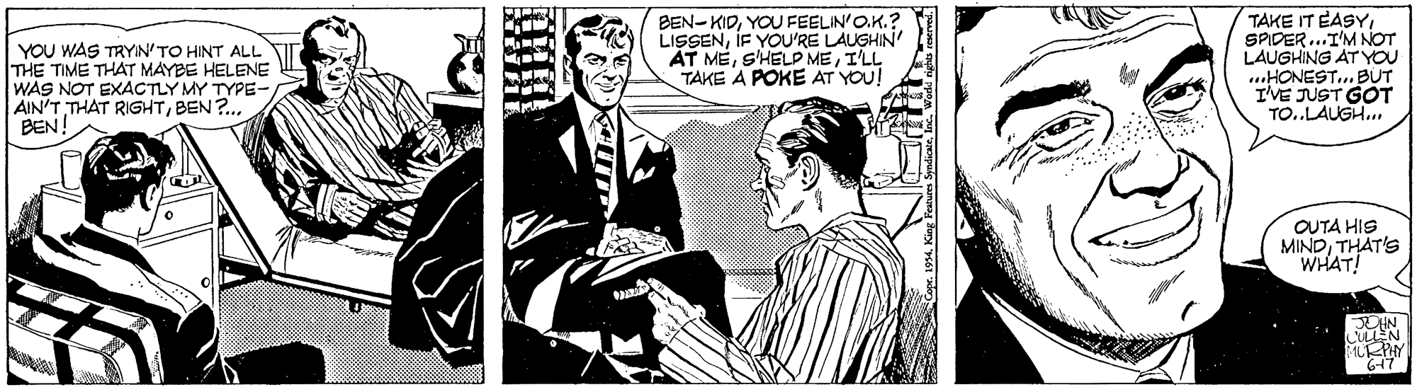 Monochrome OCR: YOU WAS TRYIN'TO HINT ALL THE TIME THAT MAYBE HELENE WAS NOT EXACTLY MY TYPE-BEN?.. BEN! BEN-KIDYOU FEELIN'O.K.? LISSENIF YOU'RE LAUGHIN ÁT MEI'LL TAKE A POKE AT YOU! TAKE IT EASYSPIDER..I'M NOT LAUGHING AT YOU ..HONEST.. BUT I'VE JUST GOT TO..LAUGH.OUTA HIS MINDTHAT'S WHAT! MLPHY YOU WAS TRYIN'TO HINT ALL THE TIME THAT MAYBE HELENE WAS NOT EXACTLY MY TYPE-AIN'T THAT RIGHTBEN?.. BEN! BEN-KIDYOU FEELIN'O.K.? LISSENIF YOU'RE LAUGHIN ÁT MES'HELP MEI'LL TAKE A POKE AT YOU! TAKE IT EASYSPIDER..I'M NOT LAUGHING AT YOU ..HONEST.. BUT I'VE JUST GOT TO..LAUGH.OUTA HIS MINDTHAT'S WHAT! MLPHY