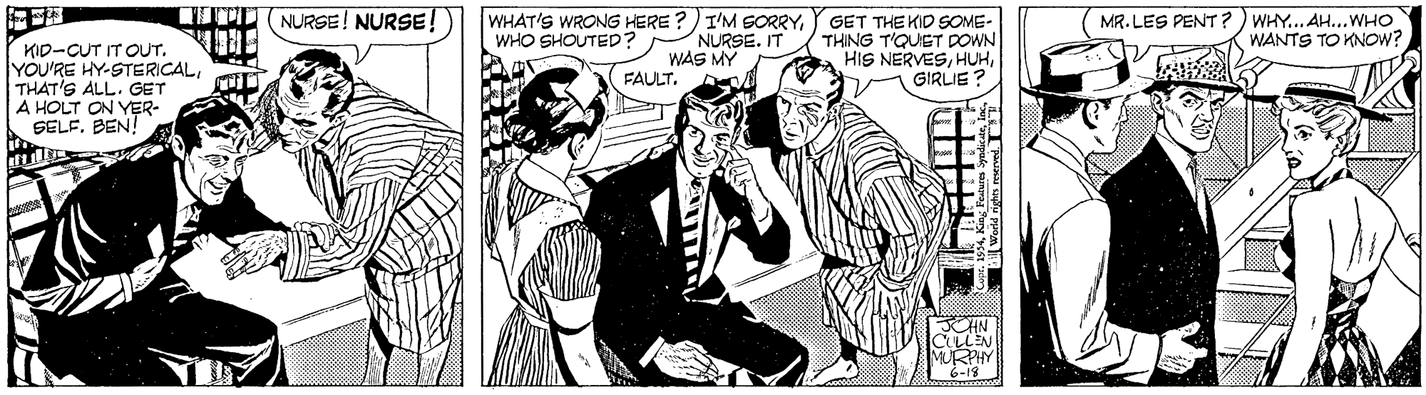 Comic book OCR: NURSE! NURSE! WHAT'S WRONG HERE ?) I'M SORRYMR. LES PENT? ) WHY... AH...WHO WANTS TO KNOW? GET THE KID SOME- THING T'QUET DOWN HIS NERVESGIRLIE ? WHO SHOUTED? NURSE. IT KID-CUT IT OUT. YOU'RE HY-STERICALTHAT'S ALL. GET A HOLT ON YER- SELFBEN! WAS MY FAULT. JCHN ULLEN NURSE! NURSE! WHAT'S WRONG HERE ?) I'M SORRYMR. LES PENT? ) WHY... AH...WHO WANTS TO KNOW? GET THE KID SOME- THING T'QUET DOWN HIS NERVESGIRLIE ? WHO SHOUTED? NURSE. IT KID-CUT IT OUT. YOU'RE HY-STERICALTHAT'S ALL. GET A HOLT ON YER- SELFBEN! WAS MY FAULT. JCHN ULLEN
