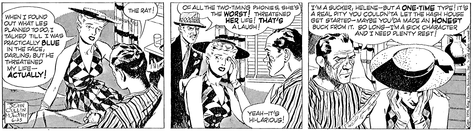 Font OCR: OF ALL THE TWO-TIMING PHONIESSHE'S THE WORST! THREATENED HER LIFE! THAT'S A LAUGH! I'MA SUCKERHELENE-BUT A ONE-TIME TYPE!IT'S A REAL PITY YOU COULDN'TA LET THE HASH HOUSE GET STARTED-MAYBE YOU'DA MADE AN HONEST BUCK FROM IT. SO LONG-I'M A SICK CHARACTER AND I NEED PLENTY REST! THE RAT WHEN I FOUND OUT WHAT LES PLANNED TO DOI TALKED TILL I WAS PRACTICALLY BLUE IN THE FACEBUT HE THREATENED MY LIFE- ACTUALLY! SOHN COLLEN MURPHY 6-23 YEAH-IT'S HI-LARIOUS! OF ALL THE TWO-TIMING PHONIESSHE'S THE WORST! THREATENED HER LIFE! THAT'S A LAUGH! I'MA SUCKERHELENE-BUT A ONE-TIME TYPE!IT'S A REAL PITY YOU COULDN'TA LET THE HASH HOUSE GET STARTED-MAYBE YOU'DA MADE AN HONEST BUCK FROM IT. SO LONG-I'M A SICK CHARACTER AND I NEED PLENTY REST! THE RAT WHEN I FOUND OUT WHAT LES PLANNED TO DOI TALKED TILL I WAS PRACTICALLY BLUE IN THE FACEBUT HE THREATENED MY LIFE- ACTUALLY! SOHN COLLEN MURPHY 6-23 YEAH-IT'S HI-LARIOUS!