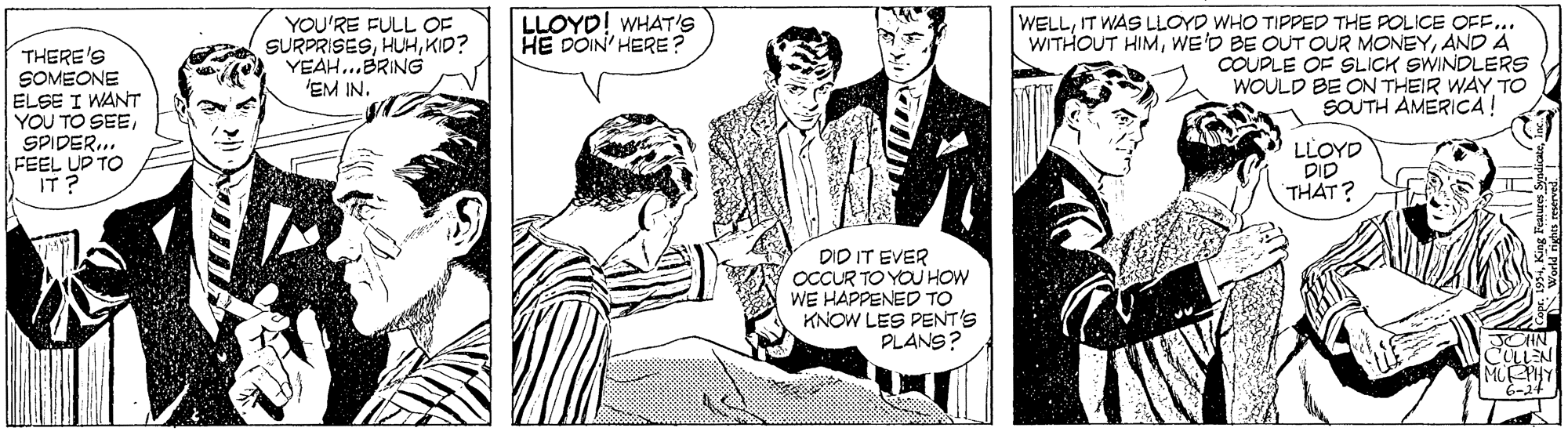Drawing OCR: LLOYD! WHAT'S HE DOIN' HERE ? YOU'RE FULL OF SURPRISESKID? YEAH...BRING 'EM IN. WELLIT WAS LLOYD WHO TIPPED THE POLICE OFF. WITHOUT HIMAND A COUPLE OF SLICH SWINDLERS WOULD BE ON THEIR WAY TO SOUTH AMERICA! THERE'S SOMEONE ELSE I WANT YOU TO SEESPIDER.. FEEL UP TO IT? LLOYD DID THAT? DID IT EVER OCCUR TO YOUHOW WE HAPPENED TO KNOW LES PENT'S PLANS? LLOYD! WHAT'S HE DOIN' HERE ? YOU'RE FULL OF SURPRISESKID? YEAH...BRING 'EM IN. WELLIT WAS LLOYD WHO TIPPED THE POLICE OFF. WITHOUT HIMWE'D BE OUT OUR MONEYAND A COUPLE OF SLICH SWINDLERS WOULD BE ON THEIR WAY TO SOUTH AMERICA! THERE'S SOMEONE ELSE I WANT YOU TO SEESPIDER.. FEEL UP TO IT? LLOYD DID THAT? DID IT EVER OCCUR TO YOUHOW WE HAPPENED TO KNOW LES PENT'S PLANS?