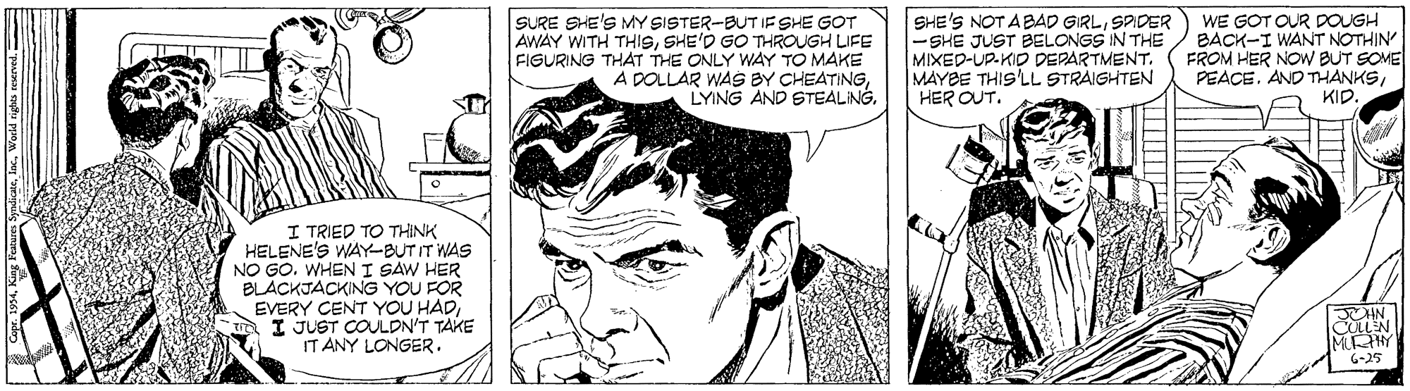 Jaw OCR: SURE SHE'S MY SISTER-BUT IF SHE GOT AWAY WITH THISSHE'D GO THROUGH LIFE FIGURING THAT THE ONLY WAY TO MAKE A DOLLAR WAS BY CHEATINGLYING AND STEALING. SHE'S NOT ABAD GIRLSPIDER -SHE JUST BELONGS IN THE MIXED-UP.KID DEPARTMENT. MAYBE THIS'LL STRAIGHTEN HER OUT. WE GOT OUR DOUGH BACK-I WANT NOTHIN FROM HER NOW BUT SOME PEACE. AND THANKSKID. I TRIED TO THINK HELENE'S WAY-BUTIT WAS NO GO. WHEN I SAW HER BLACKJACKING YOU FOR EVERY CENT YOU HADI JUST COULDN'T TAKE IT ANY LONGER. MEHY 6-25 SURE SHE'S MY SISTER-BUT IF SHE GOT AWAY WITH THISSHE'D GO THROUGH LIFE FIGURING THAT THE ONLY WAY TO MAKE A DOLLAR WAS BY CHEATINGLYING AND STEALING. SHE'S NOT ABAD GIRLSPIDER -SHE JUST BELONGS IN THE MIXED-UP.KID DEPARTMENT. MAYBE THIS'LL STRAIGHTEN HER OUT. WE GOT OUR DOUGH BACK-I WANT NOTHIN FROM HER NOW BUT SOME PEACE. AND THANKSKID. I TRIED TO THINK HELENE'S WAY-BUTIT WAS NO GO. WHEN I SAW HER BLACKJACKING YOU FOR EVERY CENT YOU HADI JUST COULDN'T TAKE IT ANY LONGER. MEHY 6-25